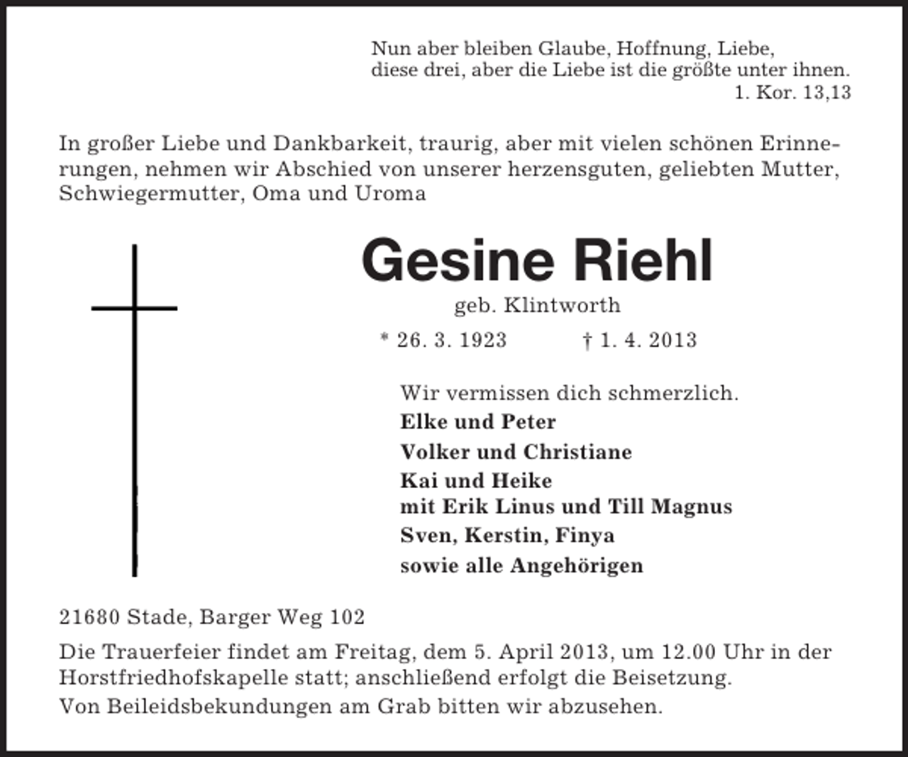 <p>Nun aber bleiben Glaube, Hoffnung, Liebe,<br />diese drei, aber die Liebe ist die größte unter ihnen.<br />1. Kor. 13,13</p><p>In großer Liebe und Dankbarkeit, traurig, aber mit vielen schönen Erinnerungen, nehmen wir Abschied von unserer herzensguten, geliebten Mutter,<br />Schwiegermutter, Oma und Uroma</p><p>Gesine Riehl<br />geb. Klintworth<br />* 26. 3. 1923</p><p>† 1. 4. 2013</p><p>Wir vermissen dich schmerzlich.<br />Elke und Peter<br />Volker und Christiane<br />Kai und Heike<br />mit Erik Linus und Till Magnus<br />Sven, Kerstin, Finya<br />sowie alle Angehörigen<br />21680 Stade, Barger Weg 102<br />Die Trauerfeier findet am Freitag, dem 5. April 2013, um 12.00 Uhr in der<br />Horstfriedhofskapelle statt; anschließend erfolgt die Beisetzung.<br />Von Beileidsbekundungen am Grab bitten wir abzusehen.</p>