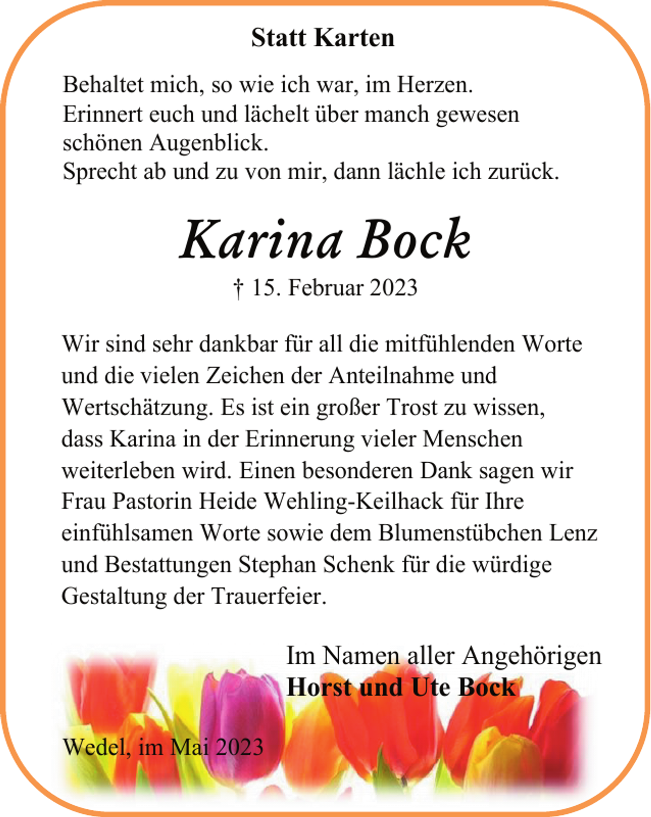 <p>Statt Karten<br />Behaltet mich, so wie ich war, im Herzen.<br />Erinnert euch und lächelt über manch gewesen<br />schönen Augenblick.<br />Sprecht ab und zu von mir, dann lächle ich zurück.<br />Karina Bock<br />† 15. Februar 2023<br />Wir sind sehr dankbar für all die mitfühlenden Worte<br />und die vielen Zeichen der Anteilnahme und<br />Wertschätzung. Es ist ein großer Trost zu wissen,<br />dass Karina in der Erinnerung vieler Menschen<br />weiterleben wird. Einen besonderen Dank sagen wir<br />Frau Pastorin Heide Wehling-Keilhack für Ihre<br />einfühlsamen Worte sowie dem Blumenstübchen Lenz<br />und Bestattungen Stephan Schenk für die würdige<br />Gestaltung der Trauerfeier.<br />Im Namen aller Angehörigen<br />Horst und Ute Bock<br />Wedel, im Mai 2023</p>