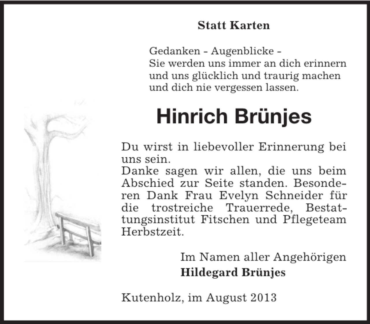 <p>Statt Karten<br />Gedanken - Augenblicke Sie werden uns immer an dich erinnern<br />und uns glücklich und traurig machen<br />und dich nie vergessen lassen.</p><p>Hinrich Brünjes<br />Du wirst in liebevoller Erinnerung bei<br />uns sein.<br />Danke sagen wir allen, die uns beim<br />Abschied zur Seite standen. Besonderen Dank Frau Evelyn Schneider für<br />die trostreiche Trauerrede, Bestattungsinstitut Fitschen und Pflegeteam<br />Herbstzeit.<br />Im Namen aller Angehörigen<br />Hildegard Brünjes<br />Kutenholz, im August 2013</p>