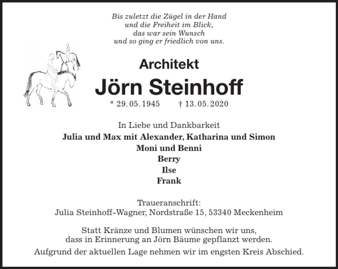 <p>Bis zuletzt die Zügel in der Hand<br />und die Freiheit im Blick,<br />das war sein Wunsch<br />und so ging er friedlich von uns.<br />Architekt<br />Jörn Steinhoff<br />* 29. 05. 1945 † 13. 05. 2020<br />In Liebe und Dankbarkeit<br />Julia und Max mit Alexander, Katharina und Simon<br />Moni und Benni<br />Berry<br />Ilse<br />Frank<br />Traueranschrift:<br />Julia Steinhoff-Wagner, Nordstraße 15, 53340 Meckenheim</p>
<p>Statt Kränze und Blumen wünschen wir uns,<br />dass in Erinnerung an Jörn Bäume gepflanzt werden.<br />Aufgrund der aktuellen Lage nehmen wir im engsten Kreis Abschied.</p>