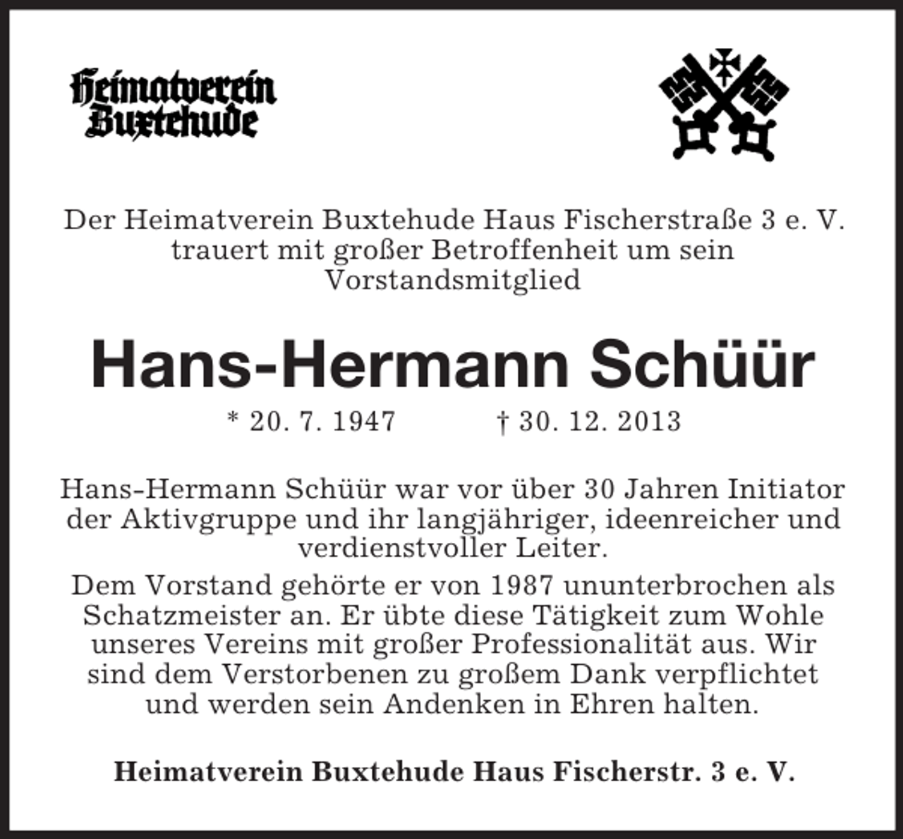 <p>Der Heimatverein Buxtehude Haus Fischerstraße 3 e. V. trauert mit großer Betroffenheit um sein<br />Vorstandsmitglied<br />Hans-Hermann Schüür<br />* 20. 7. 1947 † 30. 12. 2013<br />Hans-Hermann Schüür war vor über 30 Jahren Initiator der Aktivgruppe und ihr langjähriger, ideenreicher und verdienstvoller Leiter.<br />Dem Vorstand gehörte er von 1987 ununterbrochen als Schatzmeister an. Er übte diese Tätigkeit zum Wohle unseres Vereins mit großer Professionalität aus. Wir sind dem Verstorbenen zu großem Dank verpflichtet und werden sein Andenken in Ehren halten.<br />Heimatverein Buxtehude Haus Fischerstr. 3 e. V.</p>