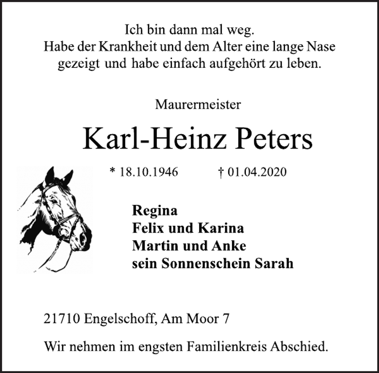 <p>Ich bin dann mal weg.<br />Habe der Krankheit und dem Alter eine lange Nase<br />gezeigt und habe einfach aufgehört zu leben.<br />Maurermeister<br />Karl-Heinz Peters<br />* 18.10.1946 † 01.04.2020<br />Regina<br />Felix und Karina<br />Martin und Anke<br />sein Sonnenschein Sarah<br />21710 Engelschoff, Am Moor 7<br />Wir nehmen im engsten Familienkreis Abschied.</p>