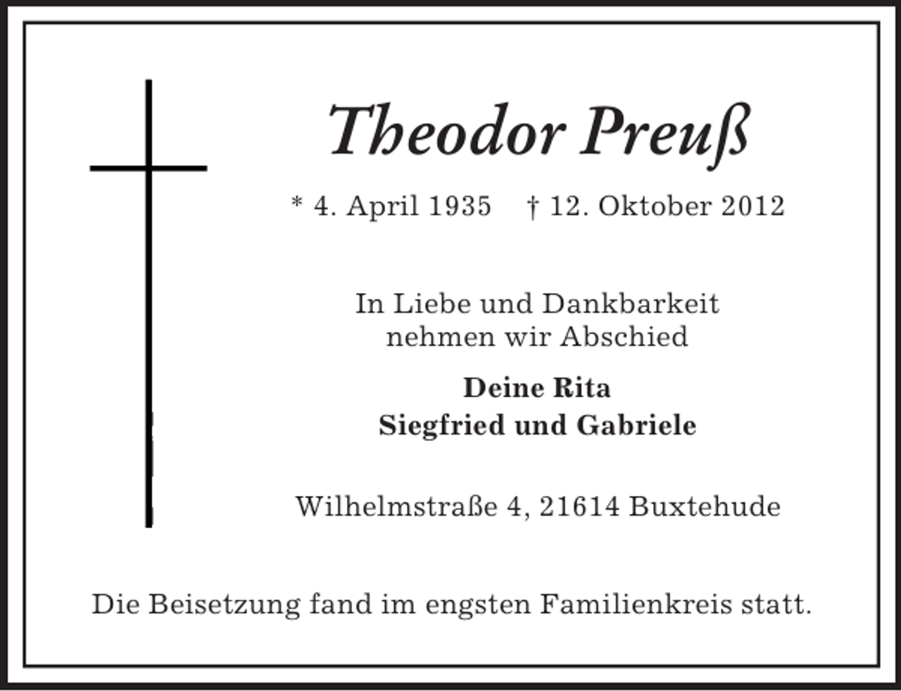 <p>Theodor Preuß<br />* 4. April 1935</p><p>† 12. Oktober 2012</p><p>In Liebe und Dankbarkeit<br />nehmen wir Abschied<br />Deine Rita<br />Siegfried und Gabriele<br />Wilhelmstraße 4, 21614 Buxtehude<br />Die Beisetzung fand im engsten Familienkreis statt.</p>