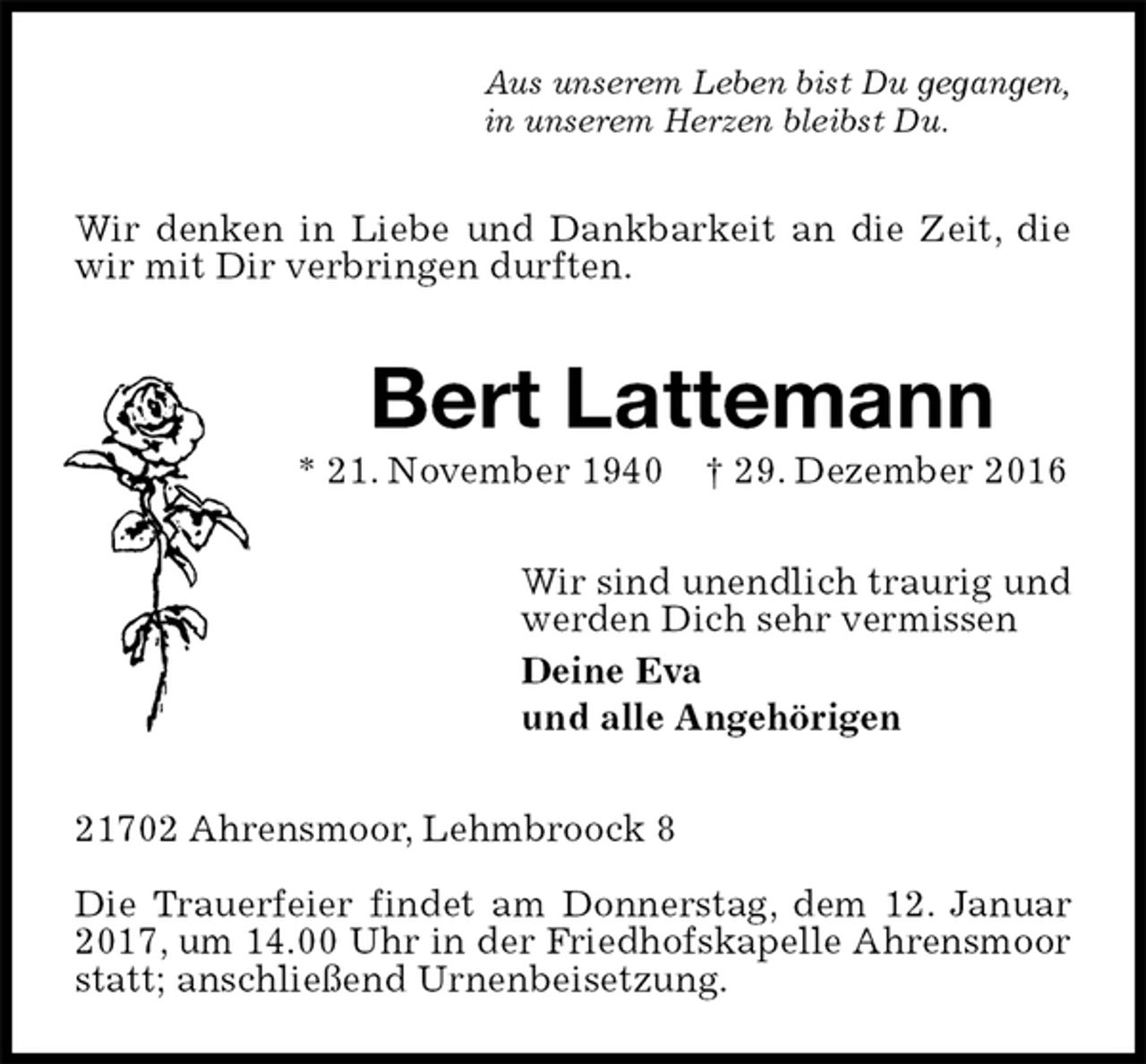 <p>Aus unserem Leben bist Du gegangen,<br />in unserem Herzen bleibst Du.<br />Wir denken in Liebe und Dankbarkeit an die Zeit, die wir mit Dir verbringen durften.<br />Bert Lattemann<br />* 21. November 1940 † 29. Dezember 2016<br />Wir sind unendlich traurig und<br />werden Dich sehr vermissen<br />Deine Eva<br />und alle Angehörigen<br />21702 Ahrensmoor, Lehmbroock 8</p><p>Die Trauerfeier findet am Donnerstag, dem 12. Januar 2017, um 14.00 Uhr in der Friedhofskapelle Ahrensmoor statt; anschließend Urnenbeisetzung.</p>