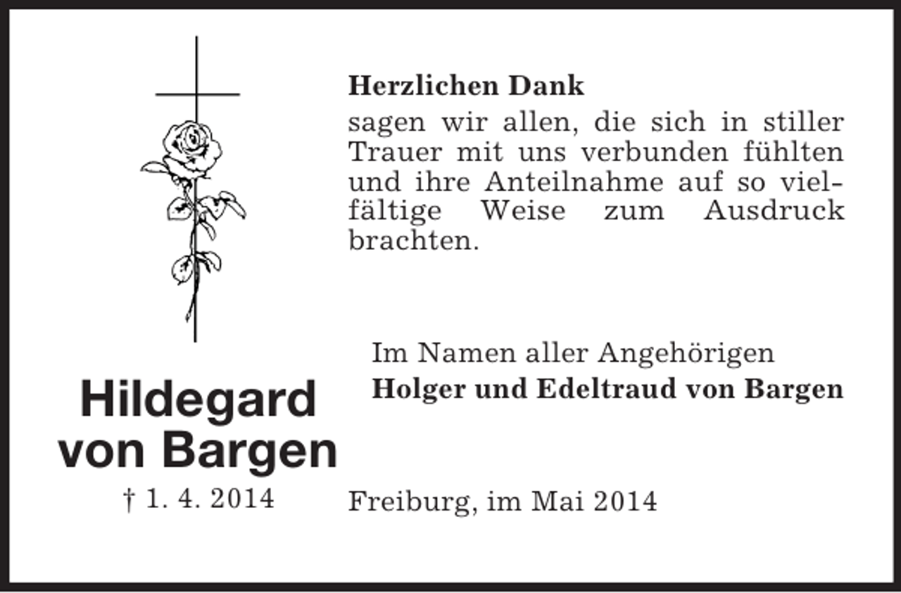 <p>Hildegard<br />von Bargen<br />† 1. 4. 2014<br />Herzlichen Dank<br />sagen wir allen, die sich in stiller Trauer mit uns verbunden fühlten und ihre Anteilnahme auf so vielfältige Weise zum Ausdruck<br />brachten.<br />Im Namen aller Angehörigen<br />Holger und Edeltraud von Bargen<br />Freiburg, im Mai 2014</p>