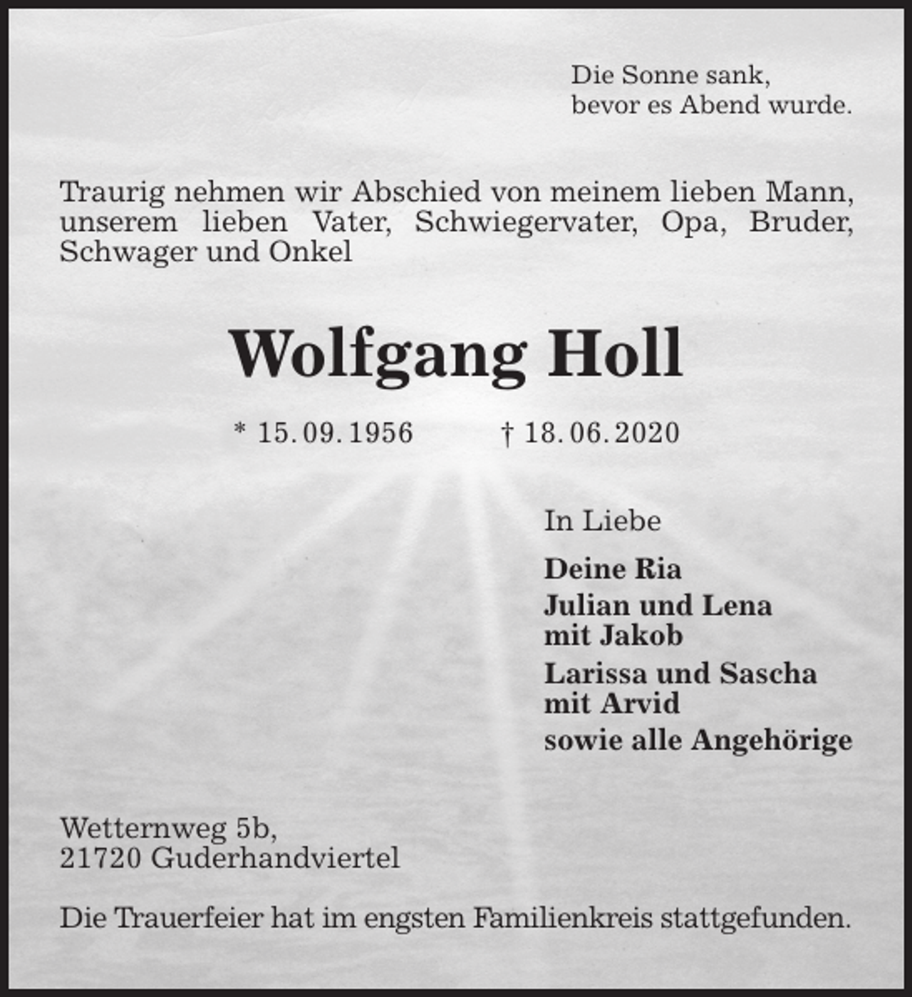 <p>Die Sonne sank,<br />bevor es Abend wurde.<br />Traurig nehmen wir Abschied von meinem lieben Mann, unserem lieben Vater, Schwiegervater, Opa, Bruder, Schwager und Onkel<br />Wolfgang Holl<br />* 15. 09. 1956 † 18. 06. 2020<br />In Liebe<br />Deine Ria<br />Julian und Lena<br />mit Jakob<br />Larissa und Sascha<br />mit Arvid<br />sowie alle Angehörige<br />Wetternweg 5b,<br />21720 Guderhandviertel</p>
<p>Die Trauerfeier hat im engsten Familienkreis stattgefunden.</p>