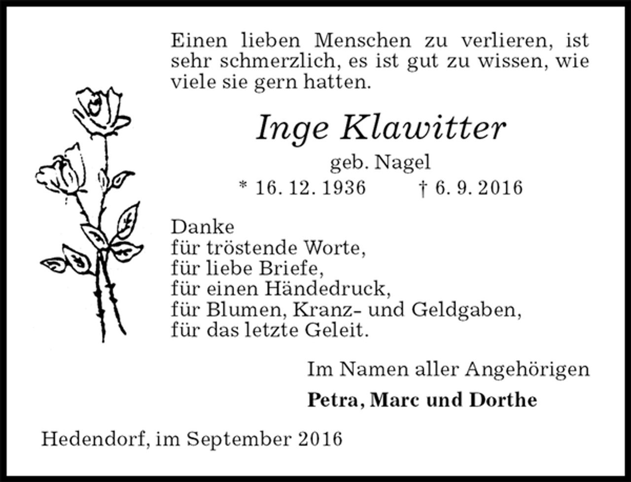 <p>Einen lieben Menschen zu verlieren, ist sehr schmerzlich, es ist gut zu wissen, wie viele sie gern hatten.<br />Inge Klawitter<br />geb. Nagel<br />* 16. 12. 1936 † 6. 9. 2016<br />Danke<br />für tröstende Worte,<br />für liebe Briefe,<br />für einen Händedruck,<br />für Blumen, Kranz- und Geldgaben,<br />für das letzte Geleit.<br />Im Namen aller Angehörigen<br />Petra, Marc und Dorthe<br />Hedendorf, im September 2016</p>