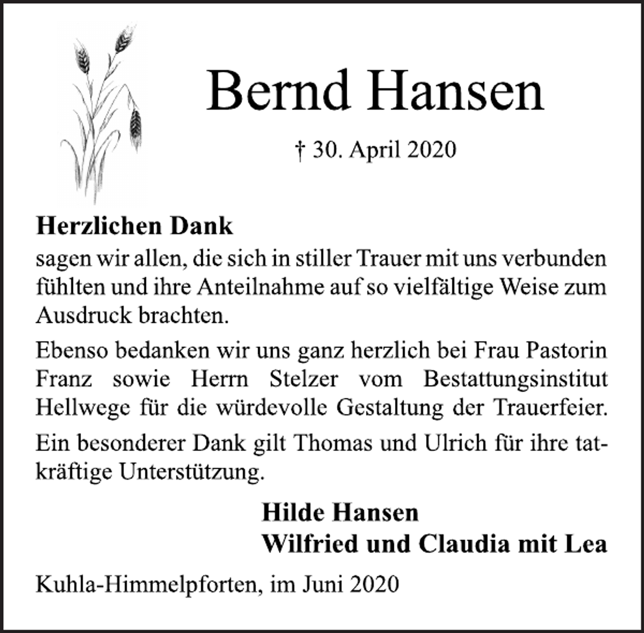 <p>Bernd Hansen<br />† 30. April 2020<br />Herzlichen Dank<br />sagen wir allen, die sich in stiller Trauer mit uns verbunden<br />fühlten und ihre Anteilnahme auf so vielfältige Weise zum<br />Ausdruck brachten.<br />Ebenso bedanken wir uns ganz herzlich bei Frau Pastorin<br />Franz sowie Herrn Stelzer vom Bestattungsinstitut<br />Hellwege für die würdevolle Gestaltung der Trauerfeier.<br />Ein besonderer Dank gilt Thomas und Ulrich für ihre tatkräftige<br />Unterstützung.<br />Hilde Hansen<br />Wilfried und Claudia mit Lea<br />Kuhla-Himmelpforten, im Juni 2020</p>