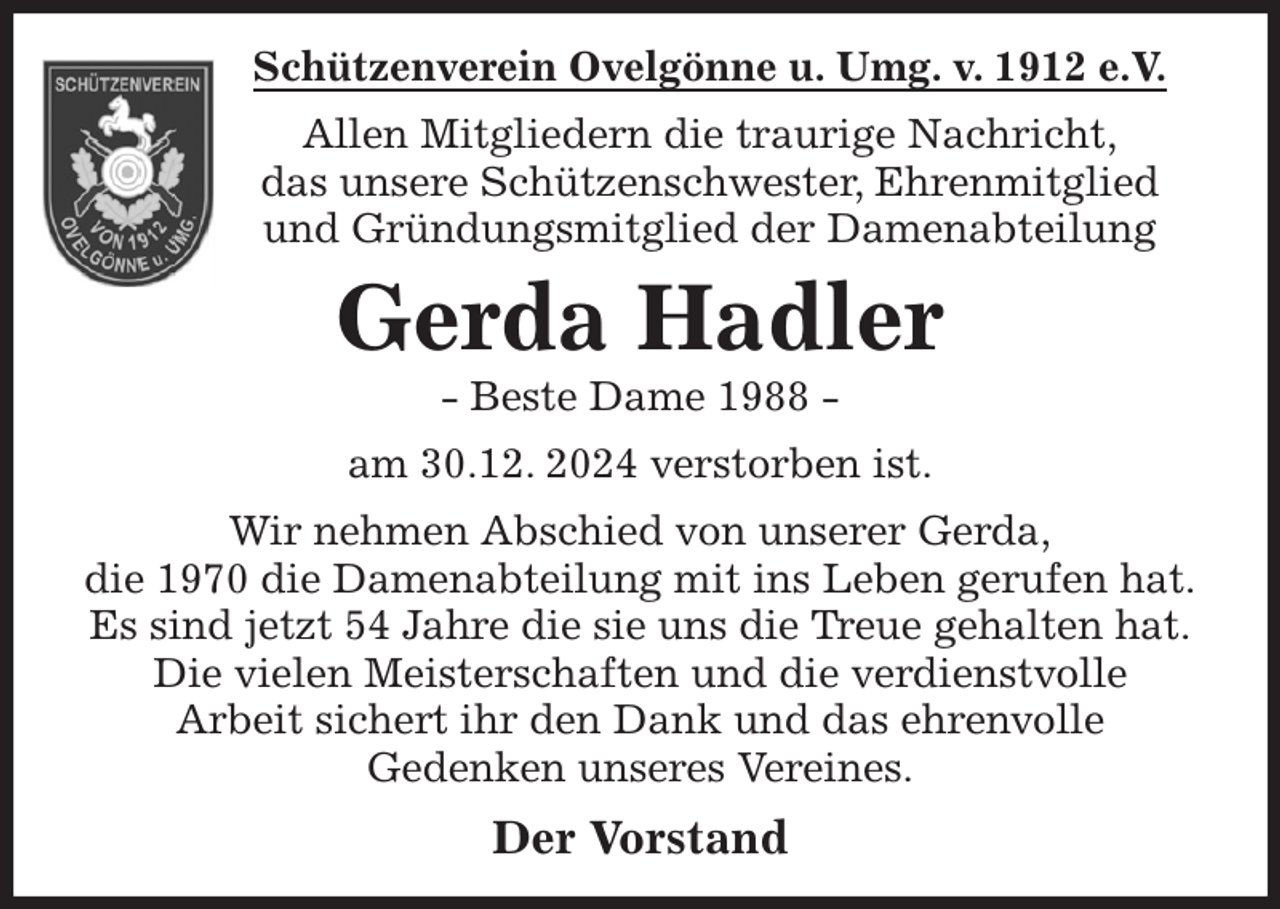 <p>Schützenverein Ovelgönne u. Umg. v. 1912 e.V.<br />Allen Mitgliedern die traurige Nachricht,<br />das unsere Schützenschwester, Ehrenmitglied und Gründungsmitglied der Damenabteilung<br />Gerda Hadler<br />- Beste Dame 1988 -<br />am 30.12. 2024 verstorben ist.<br />Wir nehmen Abschied von unserer Gerda,<br />die 1970 die Damenabteilung mit ins Leben gerufen hat.<br />Es sind jetzt 54 Jahre die sie uns die Treue gehalten hat.<br />Die vielen Meisterschaften und die verdienstvolle<br />Arbeit sichert ihr den Dank und das ehrenvolle<br />Gedenken unseres Vereines.<br />Der Vorstand</p>