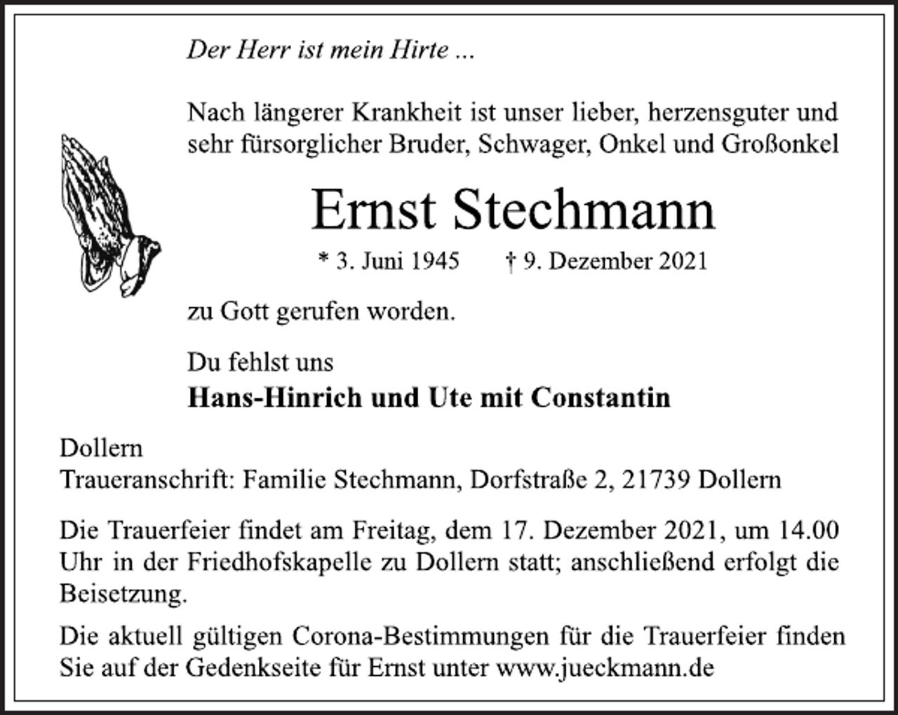 <p>Der Herr ist mein Hirte ...<br />Nach längerer Krankheit ist unser lieber, herzensguter und<br />sehr fürsorglicher Bruder, Schwager, Onkel und Großonkel<br />Ernst Stechmann<br />* 3. Juni 1945 † 9. Dezember 2021<br />zu Gott gerufen worden.<br />Du fehlst uns<br />Hans-Hinrich und Ute mit Constantin<br />Dollern<br />Traueranschrift: Familie Stechmann, Dorfstraße 2, 21739 Dollern<br />Die Trauerfeier findet am Freitag, dem 17. Dezember 2021, um 14.00<br />Uhr in der Friedhofskapelle zu Dollern statt; anschließend erfolgt die<br />Beisetzung.<br />Die aktuell gültigen Corona-Bestimmungen für die Trauerfeier finden<br />Sie auf der Gedenkseite für Ernst unter www.jueckmann.de</p>