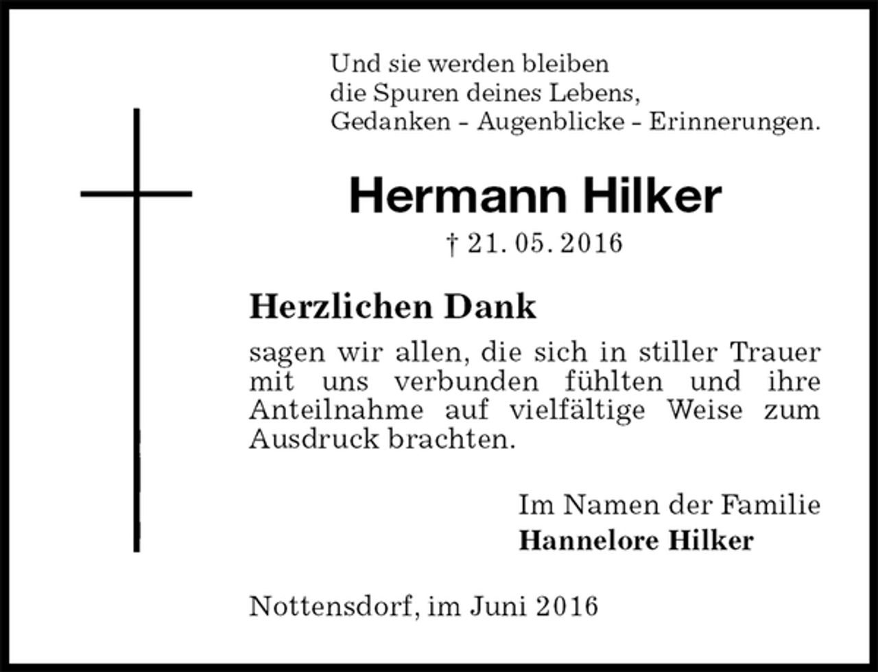 <p>Und sie werden bleiben<br />die Spuren deines Lebens,<br />Gedanken - Augenblicke - Erinnerungen.<br />Hermann Hilker<br />† 21. 05. 2016<br />Herzlichen Dank<br />sagen wir allen, die sich in stiller Trauer mit uns verbunden fühlten und ihre<br />Anteilnahme auf vielfältige Weise zum Ausdruck brachten.<br />Im Namen der Familie<br />Hannelore Hilker<br />Nottensdorf, im Juni 2016</p>