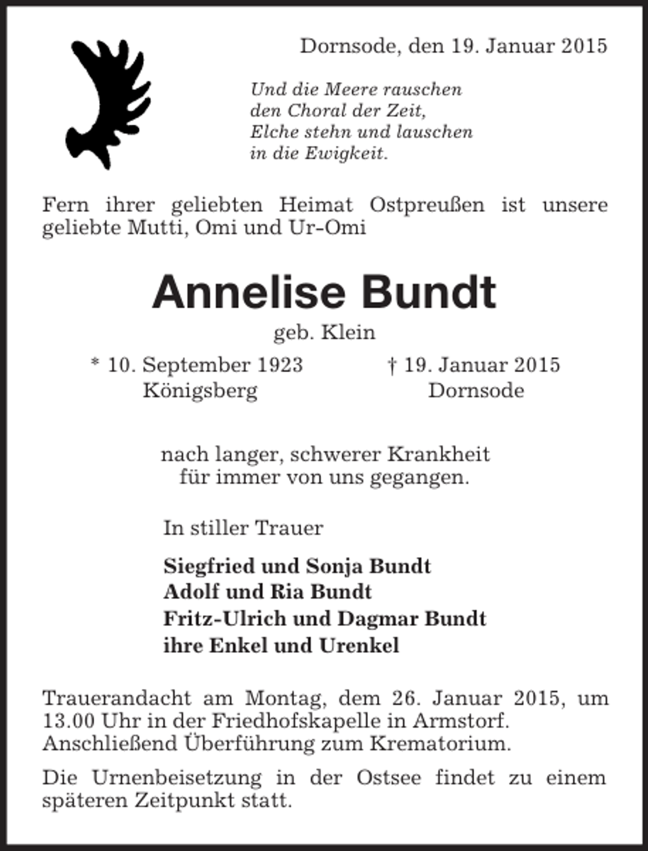 <p>Dornsode, den 19. Januar 2015</p><p>Und die Meere rauschen<br />den Choral der Zeit,<br />Elche stehn und lauschen<br />in die Ewigkeit.<br />Fern ihrer geliebten Heimat Ostpreußen ist unsere<br />geliebte Mutti, Omi und Ur-Omi<br />Annelise Bundt<br />geb. Klein<br />* 10. September 1923 † 19. Januar 2015<br />Königsberg Dornsode<br />nach langer, schwerer Krankheit<br />für immer von uns gegangen.<br />In stiller Trauer<br />Siegfried und Sonja Bundt<br />Adolf und Ria Bundt<br />Fritz-Ulrich und Dagmar Bundt<br />ihre Enkel und Urenkel<br />Trauerandacht am Montag, dem 26. Januar 2015, um 13.00 Uhr in der Friedhofskapelle in Armstorf.<br />Anschließend Überführung zum Krematorium.<br />Die Urnenbeisetzung in der Ostsee findet zu einem<br />späteren Zeitpunkt statt.</p>