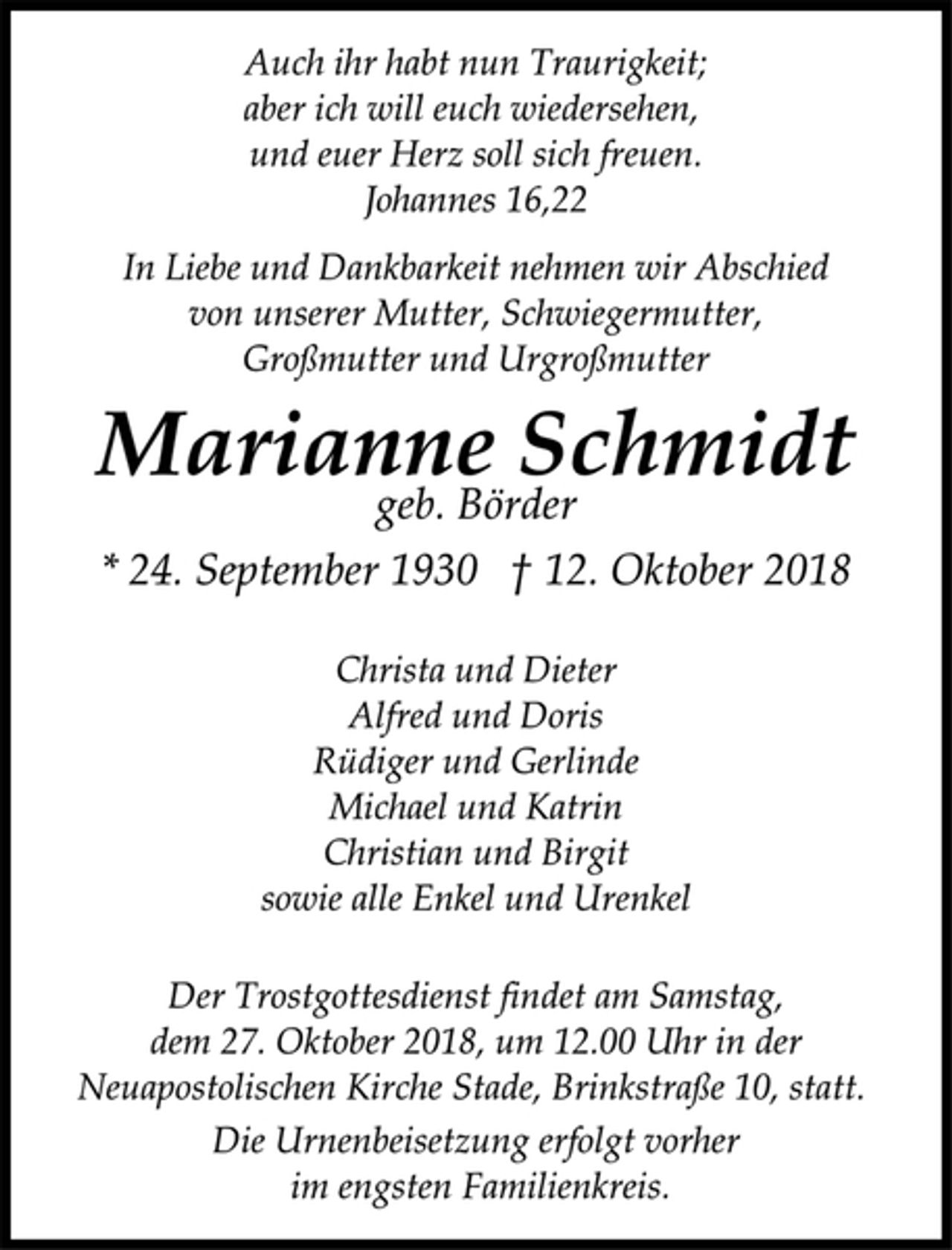 <p>Auch ihr habt nun Traurigkeit;<br />aber ich will euch wiedersehen,<br />und euer Herz soll sich freuen.<br />Johannes 16,22<br />In Liebe und Dankbarkeit nehmen wir Abschied<br />von unserer Mutter, Schwiegermutter,<br />Großmutter und Urgroßmutter<br />Marianne Schmidt<br />geb. Börder<br />* 24. September 1930 † 12. Oktober 2018<br />Christa und Dieter<br />Alfred und Doris<br />Rüdiger und Gerlinde<br />Michael und Katrin<br />Christian und Birgit<br />sowie alle Enkel und Urenkel<br />Der Trostgottesdienst findet am Samstag,<br />dem 27. Oktober 2018, um 12.00 Uhr in der<br />Neuapostolischen Kirche Stade, Brinkstraße 10, statt.<br />Die Urnenbeisetzung erfolgt vorher<br />im engsten Familienkreis.</p>