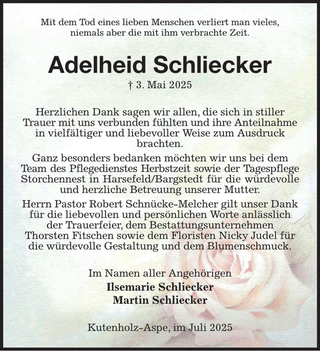 <p>Mit dem Tod eines lieben Menschen verliert man vieles,<br />niemals aber die mit ihm verbrachte Zeit.<br />Adelheid Schliecker<br />† 3. Mai 2025<br />Herzlichen Dank sagen wir allen, die sich in stiller Trauer mit uns verbunden fühlten und ihre Anteilnahme<br />in vielfältiger und liebevoller Weise zum Ausdruck brachten.<br />Ganz besonders bedanken möchten wir uns bei dem Team des Pflegedienstes Herbstzeit sowie der Tagespflege<br />Storchennest in Harsefeld/Bargstedt für die würdevolle<br />und herzliche Betreuung unserer Mutter.<br />Herrn Pastor Robert Schnücke-Melcher gilt unser Dank für die liebevollen und persönlichen Worte anlässlich der Trauerfeier, dem Bestattungsunternehmen<br />Thorsten Fitschen sowie dem Floristen Nicky Judel für<br />die würdevolle Gestaltung und dem Blumenschmuck.<br />Im Namen aller Angehörigen<br />Ilsemarie Schliecker<br />Martin Schliecker<br />Kutenholz-Aspe, im Juli 2025</p>