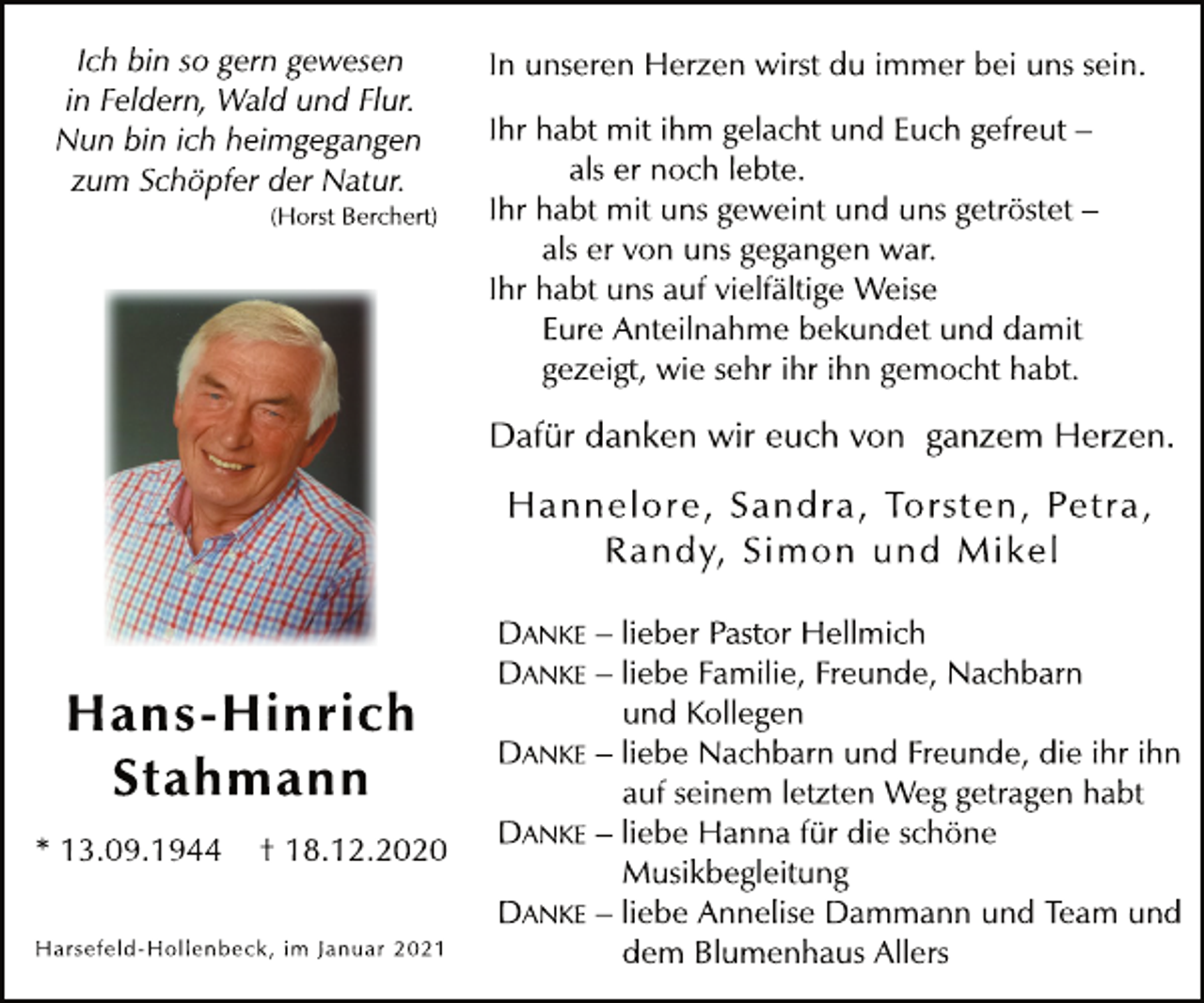 <p>Ich bin so gern gewesen<br />in Feldern, Wald und Flur.<br />Nun bin ich heimgegangen<br />zum Schöpfer der Natur.<br />(Horst Berchert)<br />Hans-Hinrich<br />Stahmann<br />* 13.09.1944 † 18.12.2020<br />In unseren Herzen wirst du immer bei uns sein.<br />Ihr habt mit ihm gelacht und Euch gefreut -<br />als er noch lebte.<br />Ihr habt mit uns geweint und uns getröstet -<br />als er von uns gegangen war.<br />Ihr habt uns auf vielfältige Weise<br />Eure Anteilnahme bekundet und damit<br />gezeigt, wie sehr ihr ihn gemocht habt.<br />Dafür danken wir euch von ganzem Herzen.<br />Hannelore, Sandra, Torsten, Petra,<br />Randy, Simon und Mikel<br />DANKE - lieber Pastor Hellmich<br />DANKE - liebe Familie, Freunde, Nachbarn<br />und Kollegen<br />DANKE - liebe Nachbarn und Freunde, die ihr ihn<br />auf seinem letzten Weg getragen habt<br />DANKE - liebe Hanna für die schöne<br />Musikbegleitung<br />DANKE - liebe Annelise Dammann und Team und<br />dem Blumenhaus Allers<br />Harsefeld-Hollenbeck, im Januar 2021</p>