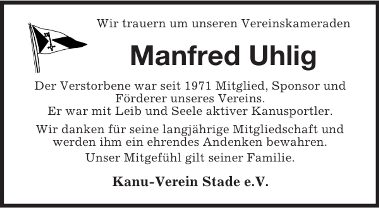 <p>Wir trauern um unseren Vereinskameraden</p><p>Manfred Uhlig<br />Der Verstorbene war seit 1971 Mitglied, Sponsor und<br />Förderer unseres Vereins.<br />Er war mit Leib und Seele aktiver Kanusportler.<br />Wir danken für seine langjährige Mitgliedschaft und<br />werden ihm ein ehrendes Andenken bewahren.<br />Unser Mitgefühl gilt seiner Familie.</p><p>Kanu-Verein Stade e.V.</p>