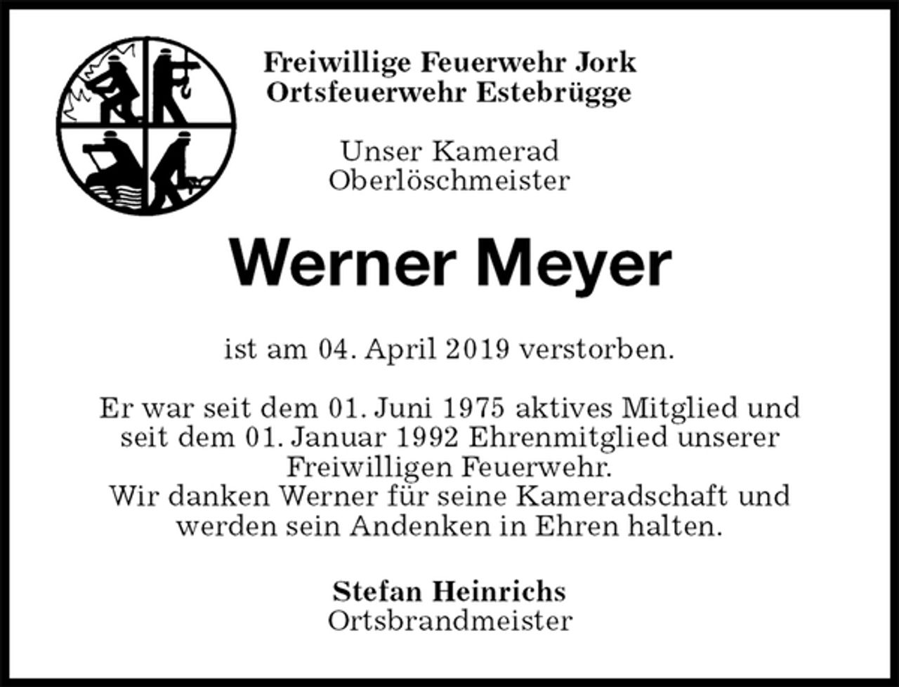 <p>Freiwillige Feuerwehr Jork<br />Ortsfeuerwehr Estebrügge</p><p>Unser Kamerad<br />Oberlöschmeister<br />Werner Meyer<br />ist am 04. April 2019 verstorben.</p><p>Er war seit dem 01. Juni 1975 aktives Mitglied und<br />seit dem 01. Januar 1992 Ehrenmitglied unserer<br />Freiwilligen Feuerwehr.<br />Wir danken Werner für seine Kameradschaft und<br />werden sein Andenken in Ehren halten.<br />Stefan Heinrichs<br />Ortsbrandmeister</p>