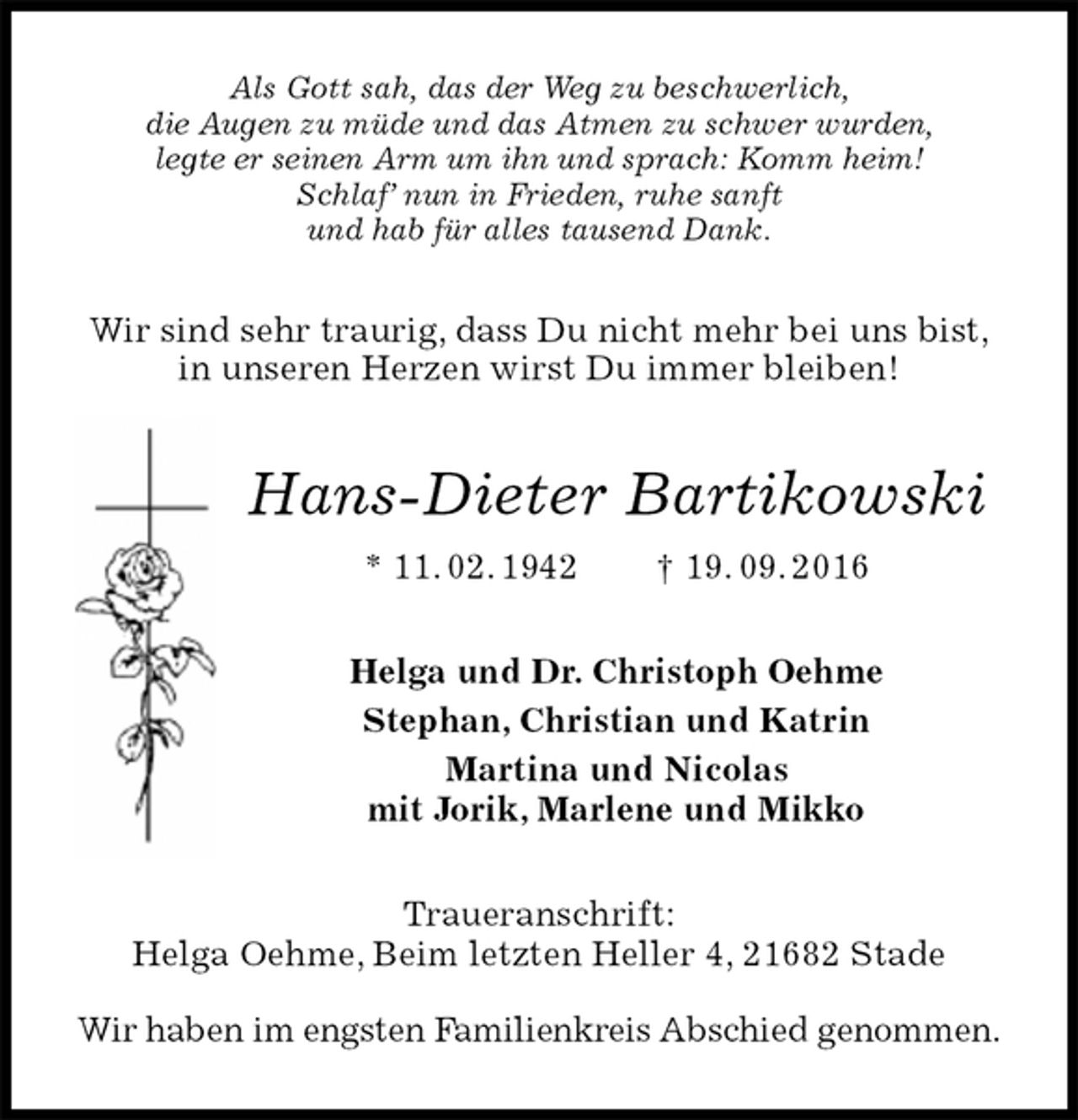 <p>Als Gott sah, das der Weg zu beschwerlich,<br />die Augen zu müde und das Atmen zu schwer wurden,<br />legte er seinen Arm um ihn und sprach: Komm heim!<br />Schlaf’ nun in Frieden, ruhe sanft<br />und hab für alles tausend Dank.<br />Traueranschrift:<br />Helga Oehme, Beim letzten Heller 4, 21682 Stade<br />Wir haben im engsten Familienkreis Abschied genommen.<br />Hans-Dieter Bartikowski<br />* 11. 02. 1942 † 19. 09. 2016<br />Helga und Dr. Christoph Oehme<br />Stephan, Christian und Katrin<br />Martina und Nicolas<br />mit Jorik, Marlene und Mikko<br />Wir sind sehr traurig, dass Du nicht mehr bei uns bist,<br />in unseren Herzen wirst Du immer bleiben!</p>
