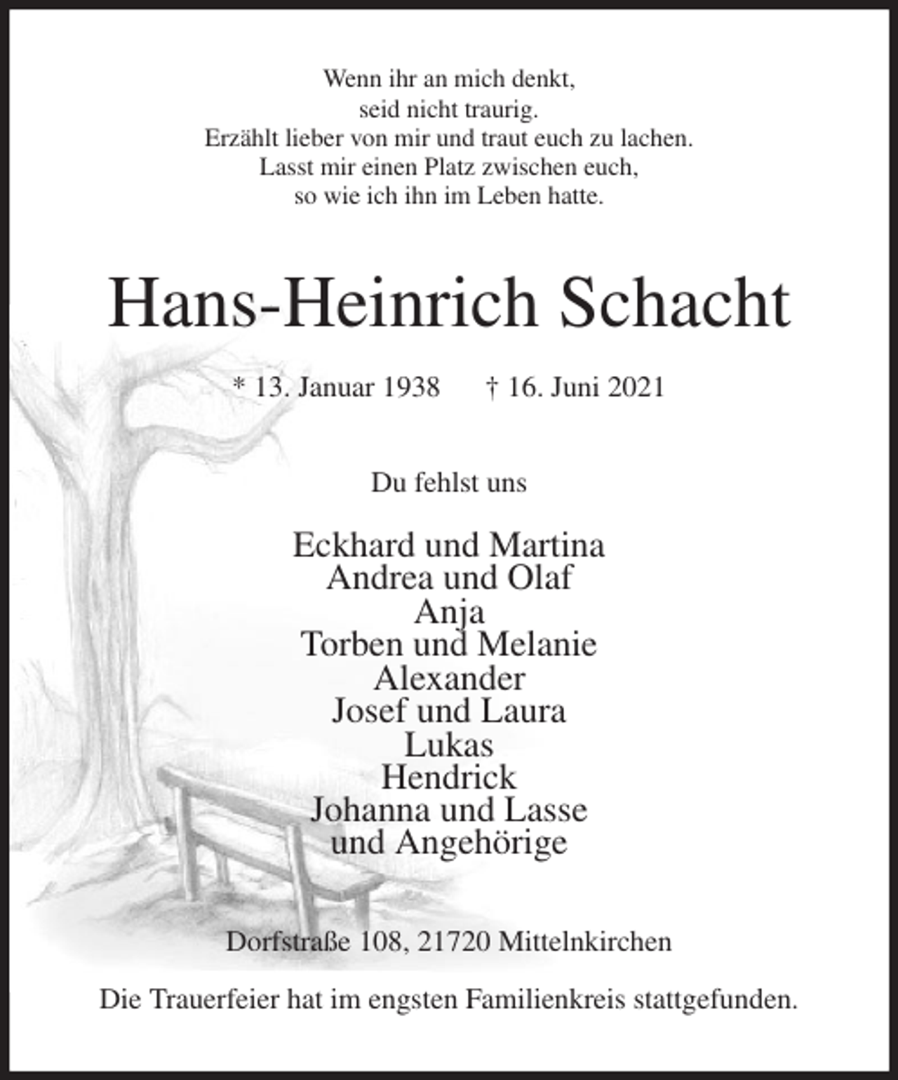 <p>Wenn ihr an mich denkt,<br />seid nicht traurig.<br />Erzählt lieber von mir und traut euch zu lachen.<br />Lasst mir einen Platz zwischen euch,<br />so wie ich ihn im Leben hatte.<br />Hans-Heinrich Schacht<br />* 13. Januar 1938 † 16. Juni 2021<br />Du fehlst uns</p>
<p>Eckhard und Martina<br />Andrea und Olaf<br />Anja<br />Torben und Melanie<br />Alexander<br />Josef und Laura<br />Lukas<br />Hendrick<br />Johanna und Lasse<br />und Angehörige<br />Dorfstraße 108, 21720 Mittelnkirchen</p>
<p>Die Trauerfeier hat im engsten Familienkreis stattgefunden.</p>