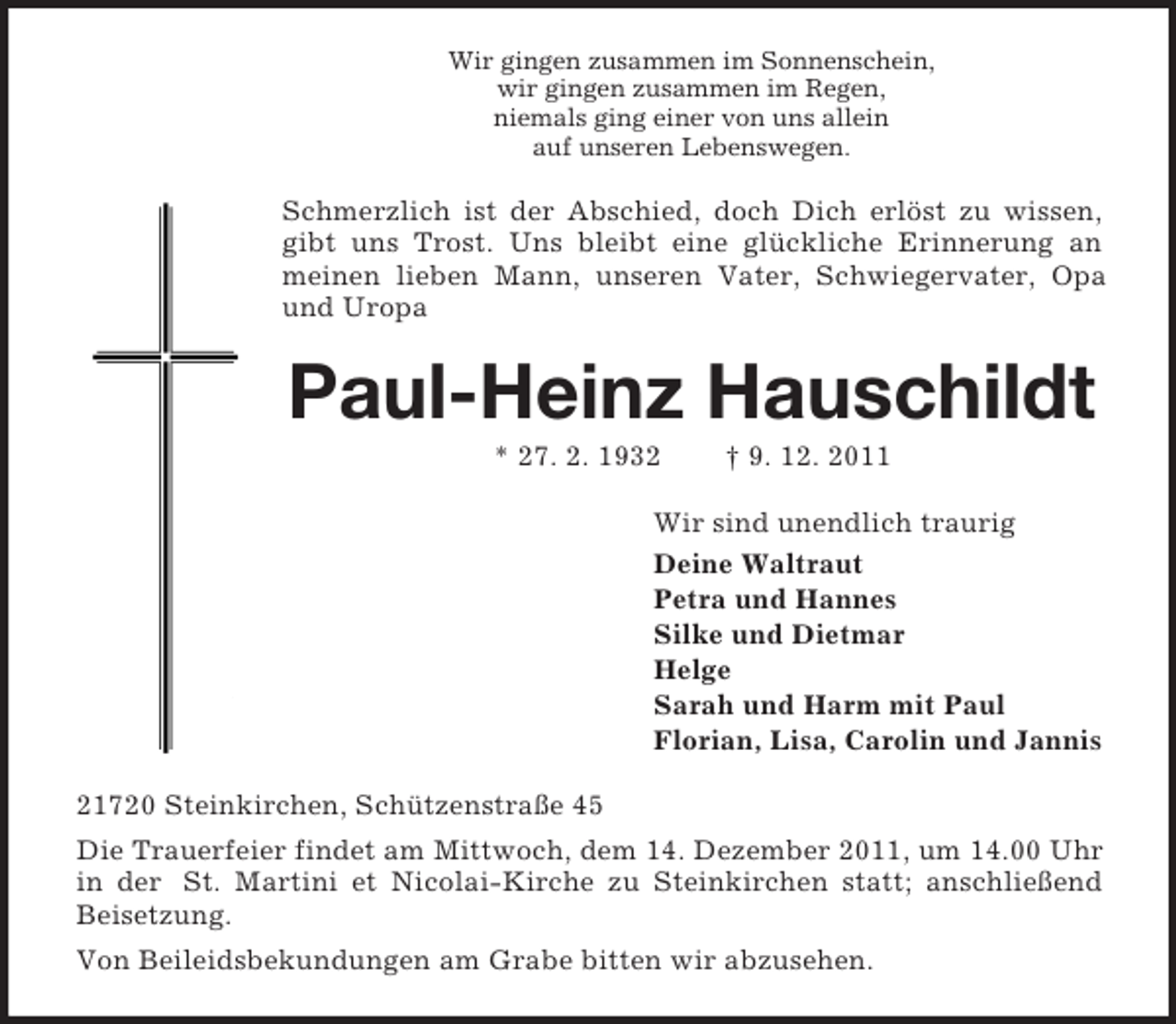 <p>Wir gingen zusammen im Sonnenschein,<br />wir gingen zusammen im Regen,<br />niemals ging einer von uns allein<br />auf unseren Lebenswegen.<br />Schmerzlich ist der Abschied, doch Dich erlöst zu wissen, gibt uns Trost. Uns bleibt eine glückliche Erinnerung an meinen lieben Mann, unseren Vater, Schwiegervater, Opa und Uropa<br />Paul-Heinz Hauschildt<br />* 27. 2. 1932 † 9. 12. 2011<br />Wir sind unendlich traurig<br />Deine Waltraut<br />Petra und Hannes<br />Silke und Dietmar<br />Helge<br />Sarah und Harm mit Paul<br />Florian, Lisa, Carolin und Jannis<br />21720 Steinkirchen, Schützenstraße 45<br />Die Trauerfeier findet am Mittwoch, dem 14. Dezember 2011, um 14.00 Uhr in der St. Martini et Nicolai-Kirche zu Steinkirchen statt; anschließend Beisetzung.<br />Von Beileidsbekundungen am Grabe bitten wir abzusehen.</p>