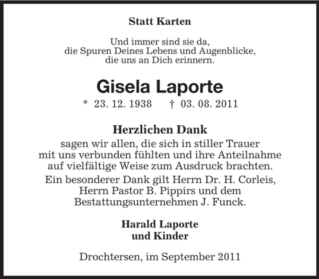 <p>Statt Karten<br />Und immer sind sie da,<br />die Spuren Deines Lebens und Augenblicke,<br />die uns an Dich erinnern.</p><p>Gisela Laporte<br />* 23. 12. 1938</p><p>† 03. 08. 2011</p><p>Herzlichen Dank<br />sagen wir allen, die sich in stiller Trauer<br />mit uns verbunden fühlten und ihre Anteilnahme<br />auf vielfältige Weise zum Ausdruck brachten.<br />Ein besonderer Dank gilt Herrn Dr. H. Corleis,<br />Herrn Pastor B. Pippirs und dem<br />Bestattungsunternehmen J. Funck.<br />Harald Laporte<br />und Kinder<br />Drochtersen, im September 2011</p>