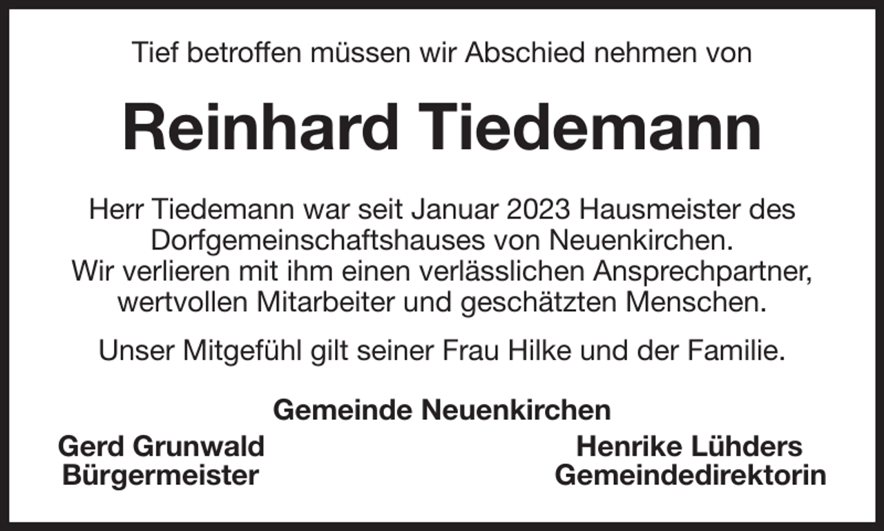 <p>Tief betroffen müssen wir Abschied nehmen von<br />Reinhard Tiedemann<br />Herr Tiedemann war seit Januar 2023 Hausmeister des<br />Dorfgemeinschaftshauses von Neuenkirchen.<br />Wir verlieren mit ihm einen verlässlichen Ansprechpartner,<br />wertvollen Mitarbeiter und geschätzten Menschen.<br />Unser Mitgefühl gilt seiner Frau Hilke und der Familie.<br />Gemeinde Neuenkirchen<br />Gerd Grunwald Henrike Lühders<br />Bürgermeister Gemeindedirektorin</p>
