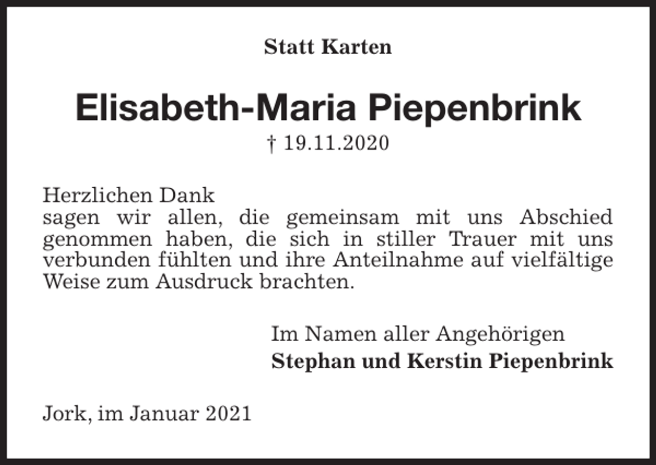 <p>Statt Karten<br />Elisabeth-Maria Piepenbrink<br />† 19.11.2020<br />Herzlichen Dank<br />sagen wir allen, die gemeinsam mit uns Abschied<br />genommen haben, die sich in stiller Trauer mit uns<br />verbunden fühlten und ihre Anteilnahme auf vielfältige Weise zum Ausdruck brachten.<br />Im Namen aller Angehörigen<br />Stephan und Kerstin Piepenbrink<br />Jork, im Januar 2021</p>
