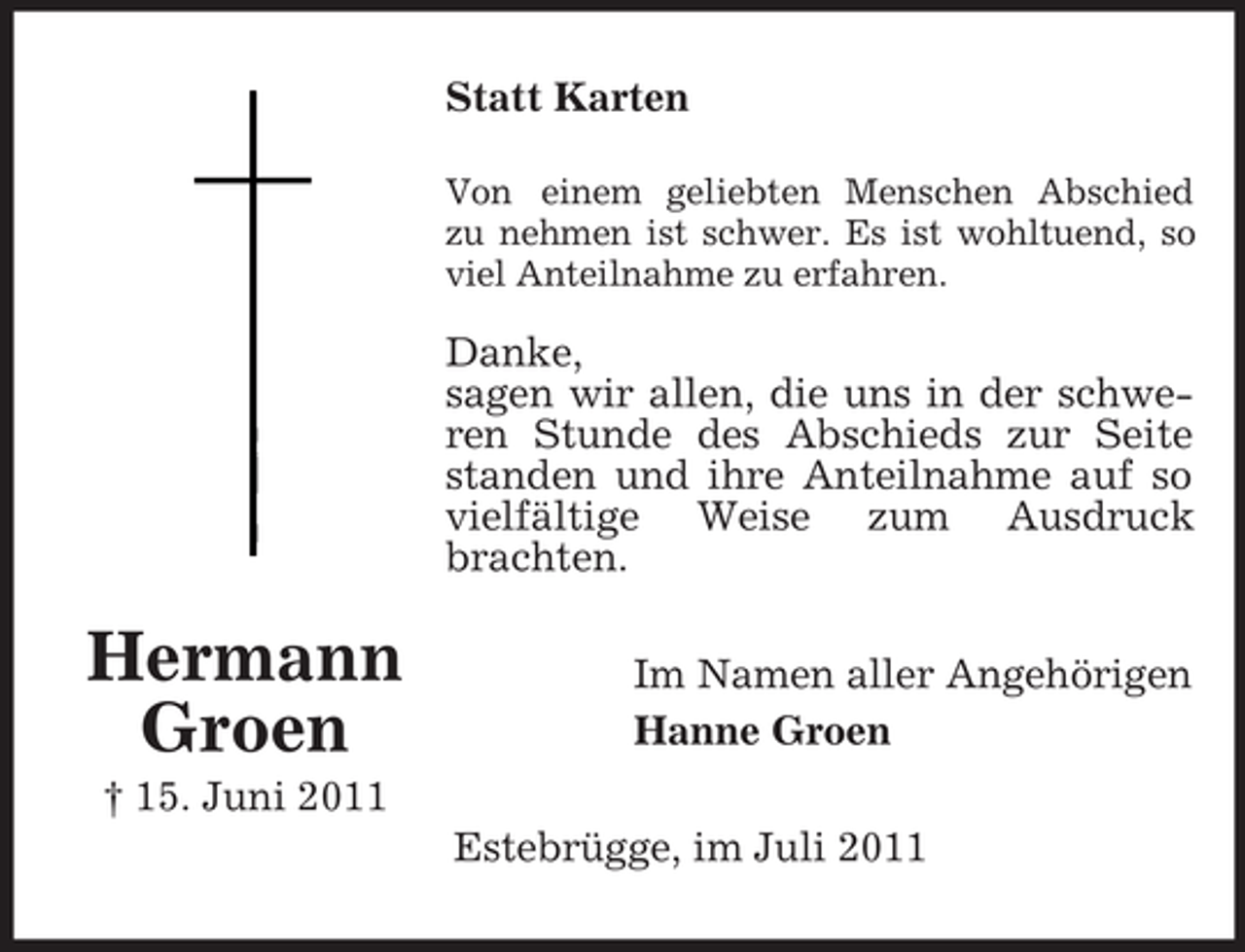 <p>Statt Karten<br />Von einem geliebten Menschen Abschied<br />zu nehmen ist schwer. Es ist wohltuend, so<br />viel Anteilnahme zu erfahren.</p><p>Danke,<br />sagen wir allen, die uns in der schweren Stunde des Abschieds zur Seite<br />standen und ihre Anteilnahme auf so<br />vielfältige Weise zum Ausdruck<br />brachten.</p><p>Hermann<br />Groen</p><p>Im Namen aller Angehörigen<br />Hanne Groen</p><p>† 15. Juni 2011<br />Estebrügge, im Juli 2011</p>