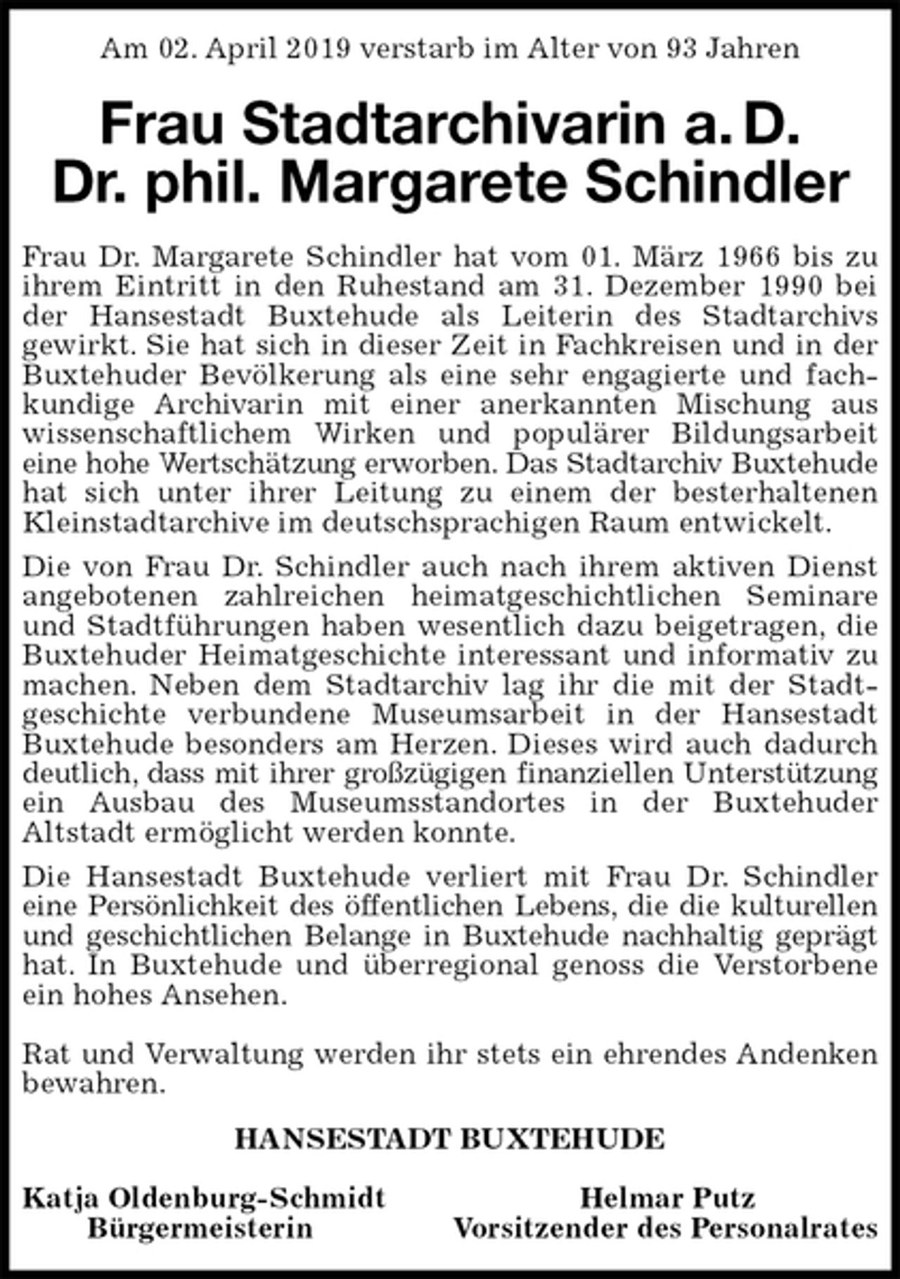 <p>Am 02. April 2019 verstarb im Alter von 93 Jahren<br />Frau Stadtarchivarin a. D.<br />Dr. phil. Margarete Schindler<br />Frau Dr. Margarete Schindler hat vom 01. März 1966 bis zu<br />ihrem Eintritt in den Ruhestand am 31. Dezember 1990 bei<br />der Hansestadt Buxtehude als Leiterin des Stadtarchivs<br />gewirkt. Sie hat sich in dieser Zeit in Fachkreisen und in der<br />Buxtehuder Bevölkerung als eine sehr engagierte und fach-<br />kundige Archivarin mit einer anerkannten Mischung aus<br />wissenschaftlichem Wirken und populärer Bildungsarbeit<br />eine hohe Wertschätzung erworben. Das Stadtarchiv Buxtehude<br />hat sich unter ihrer Leitung zu einem der besterhaltenen<br />Kleinstadtarchive im deutschsprachigen Raum entwickelt.<br />Die von Frau Dr. Schindler auch nach ihrem aktiven Dienst<br />angebotenen zahlreichen heimatgeschichtlichen Seminare<br />und Stadtführungen haben wesentlich dazu beigetragen, die<br />Buxtehuder Heimatgeschichte interessant und informativ zu<br />machen. Neben dem Stadtarchiv lag ihr die mit der Stadt-<br />geschichte verbundene Museumsarbeit in der Hansestadt<br />Buxtehude besonders am Herzen. Dieses wird auch dadurch<br />deutlich, dass mit ihrer großzügigen finanziellen Unterstützung<br />ein Ausbau des Museumsstandortes in der Buxtehuder<br />Altstadt ermöglicht werden konnte.<br />Die Hansestadt Buxtehude verliert mit Frau Dr. Schindler<br />eine Persönlichkeit des öffentlichen Lebens, die die kulturellen<br />und geschichtlichen Belange in Buxtehude nachhaltig geprägt<br />hat. In Buxtehude und überregional genoss die Verstorbene<br />ein hohes Ansehen.</p>
<p>Rat und Verwaltung werden ihr stets ein ehrendes Andenken<br />bewahren.<br />HANSESTADT BUXTEHUDE</p>
<p>Katja Oldenburg-Schmidt Helmar Putz<br />Bürgermeisterin Vorsitzender des Personalrates</p>