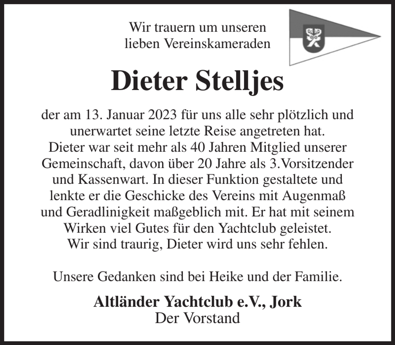 <p>Wir trauern um unseren<br />lieben Vereinskameraden<br />Dieter Stelljes<br />der am 13. Januar 2023 für uns alle sehr plötzlich und<br />unerwartet seine letzte Reise angetreten hat.<br />Dieter war seit mehr als 40 Jahren Mitglied unserer<br />Gemeinschaft, davon über 20 Jahre als 3.Vorsitzender<br />und Kassenwart. In dieser Funktion gestaltete und<br />lenkte er die Geschicke des Vereins mit Augenmaß<br />und Geradlinigkeit maßgeblich mit. Er hat mit seinem<br />Wirken viel Gutes für den Yachtclub geleistet.<br />Wir sind traurig, Dieter wird uns sehr fehlen.</p><p>Unsere Gedanken sind bei Heike und der Familie.<br />Altländer Yachtclub e.V., Jork<br />Der Vorstand</p>