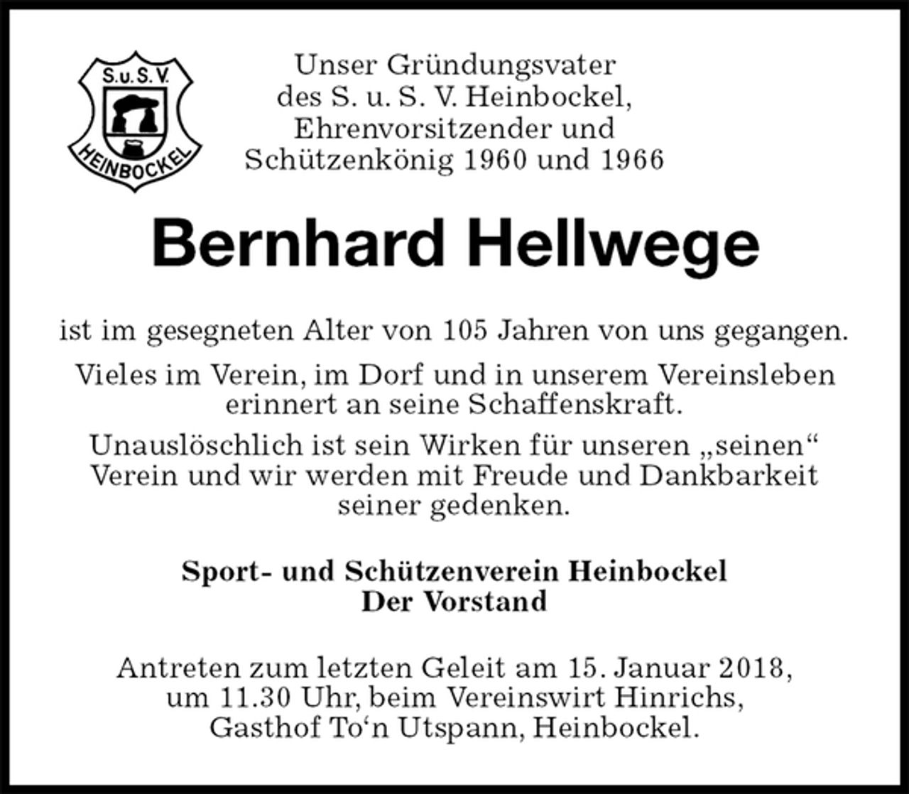 <p>Unser Gründungsvater<br />des S. u. S. V. Heinbockel,<br />Ehrenvorsitzender und<br />Schützenkönig 1960 und 1966<br />Bernhard Hellwege<br />ist im gesegneten Alter von 105 Jahren von uns gegangen.<br />Vieles im Verein, im Dorf und in unserem Vereinsleben erinnert an seine Schaffenskraft.<br />Unauslöschlich ist sein Wirken für unseren „seinen“<br />Verein und wir werden mit Freude und Dankbarkeit<br />seiner gedenken.<br />Sport- und Schützenverein Heinbockel<br />Der Vorstand<br />Antreten zum letzten Geleit am 15. Januar 2018,<br />um 11.30 Uhr, beim Vereinswirt Hinrichs,<br />Gasthof To‘n Utspann, Heinbockel.</p>