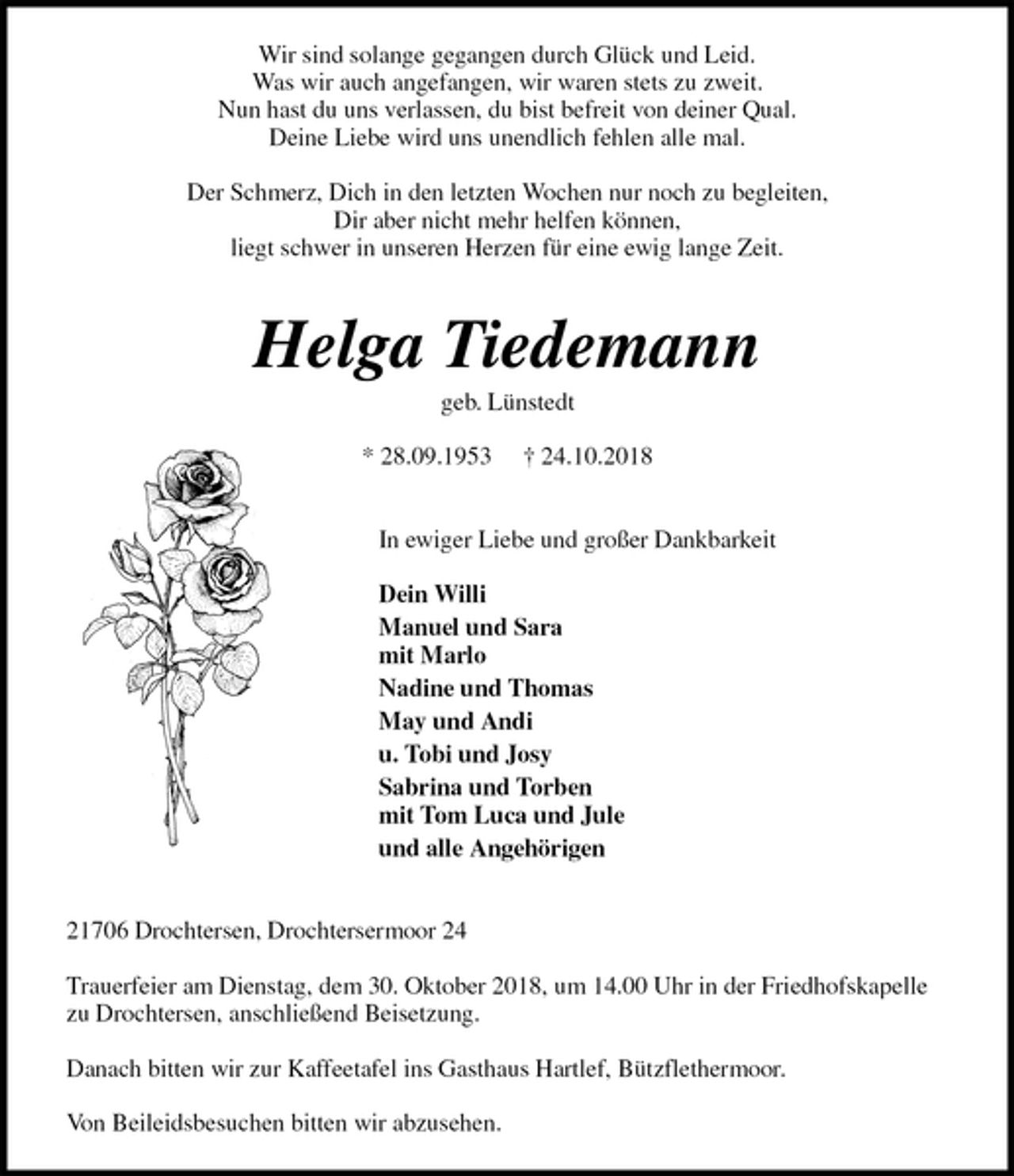 <p>Wir sind solange gegangen durch Glück und Leid.<br />Was wir auch angefangen, wir waren stets zu zweit.<br />Nun hast du uns verlassen, du bist befreit von deiner Qual.<br />Deine Liebe wird uns unendlich fehlen alle mal.</p><p>Der Schmerz, Dich in den letzten Wochen nur noch zu begleiten,<br />Dir aber nicht mehr helfen können,<br />liegt schwer in unseren Herzen für eine ewig lange Zeit.</p><p>Helga Tiedemann<br />geb. Lünstedt</p><p>* 28.09.1953 † 24.10.2018</p><p>In ewiger Liebe und großer Dankbarkeit</p><p>Dein Willi<br />Manuel und Sara<br />mit Marlo<br />Nadine und Thomas<br />May und Andi<br />u. Tobi und Josy<br />Sabrina und Torben<br />mit Tom Luca und Jule<br />und alle Angehörigen</p><p>21706 Drochtersen, Drochtersermoor 24</p><p>Trauerfeier am Dienstag, dem 30. Oktober 2018, um 14.00 Uhr in der Friedhofskapelle zu Drochtersen, anschließend Beisetzung.</p><p>Danach bitten wir zur Kaffeetafel ins Gasthaus Hartlef, Bützflethermoor.</p><p>Von Beileidsbesuchen bitten wir abzusehen.</p>