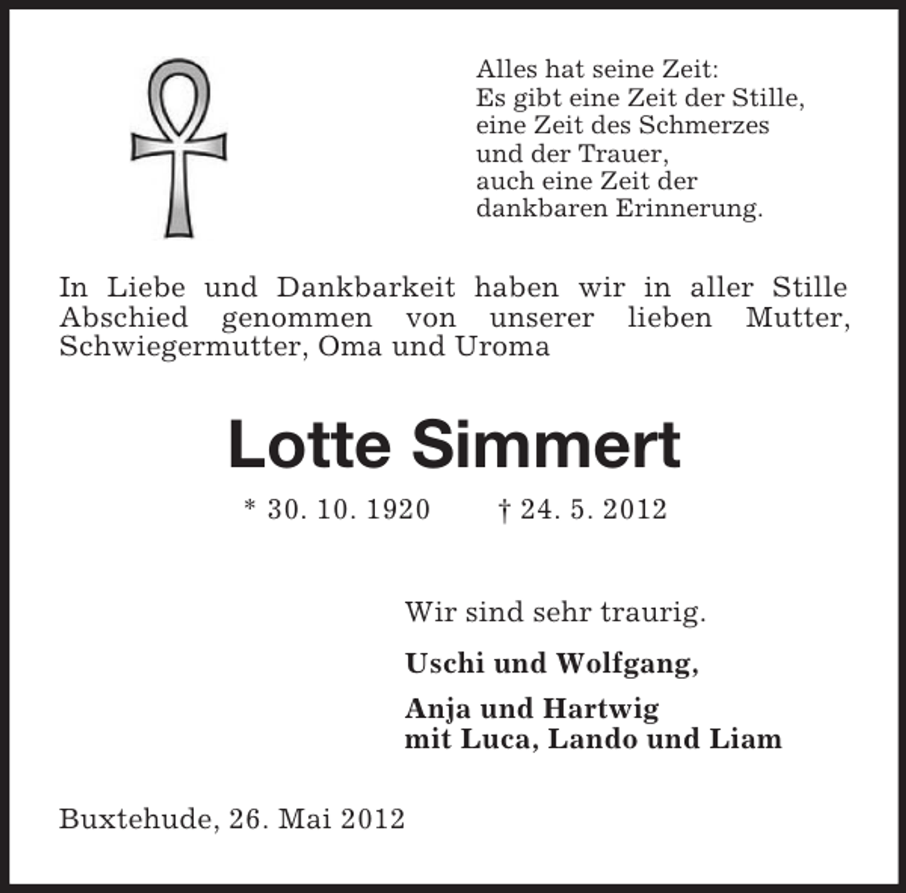 <p>Alles hat seine Zeit:<br />Es gibt eine Zeit der Stille,<br />eine Zeit des Schmerzes<br />und der Trauer,<br />auch eine Zeit der<br />dankbaren Erinnerung.</p><p>In Liebe und Dankbarkeit haben wir in aller Stille<br />Abschied genommen von unserer lieben Mutter,<br />Schwiegermutter, Oma und Uroma</p><p>Lotte Simmert<br />* 30. 10. 1920</p><p>† 24. 5. 2012</p><p>Wir sind sehr traurig.<br />Uschi und Wolfgang,<br />Anja und Hartwig<br />mit Luca, Lando und Liam<br />Buxtehude, 26. Mai 2012</p>