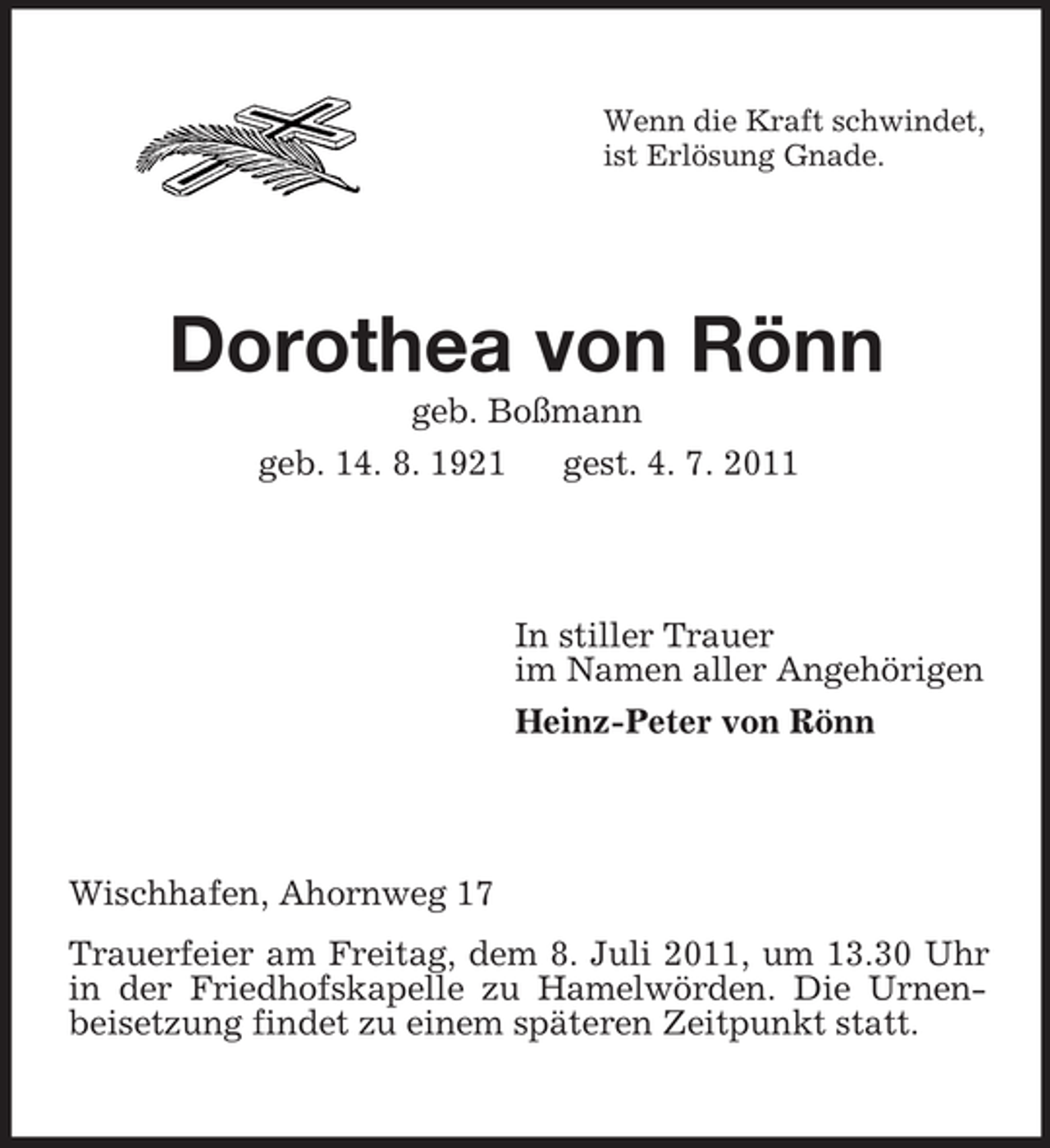 <p>Wenn die Kraft schwindet,<br />ist Erlösung Gnade.</p><p>Dorothea von Rönn<br />geb. Boßmann<br />geb. 14. 8. 1921<br />gest. 4. 7. 2011</p><p>In stiller Trauer<br />im Namen aller Angehörigen<br />Heinz-Peter von Rönn</p><p>Wischhafen, Ahornweg 17<br />Trauerfeier am Freitag, dem 8. Juli 2011, um 13.30 Uhr<br />in der Friedhofskapelle zu Hamelwörden. Die Urnenbeisetzung findet zu einem späteren Zeitpunkt statt.</p>