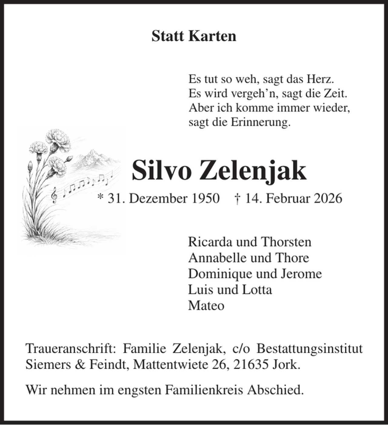 <p>Statt Karten<br />Es tut so weh, sagt das Herz.<br />Es wird vergeh'n, sagt die Zeit.<br />Aber ich komme immer wieder,<br />sagt die Erinnerung.<br />Silvo Zelenjak<br />* 31. Dezember 1950 † 14. Februar 2026<br />Ricarda und Thorsten<br />Annabelle und Thore<br />Dominique und Jerome<br />Luis und Lotta<br />Mateo<br />Traueranschrift: Familie Zelenjak, c/o Bestattungsinstitut Siemers &amp; Feindt, Mattentwiete 26, 21635 Jork.<br />Wir nehmen im engsten Familienkreis Abschied.</p>