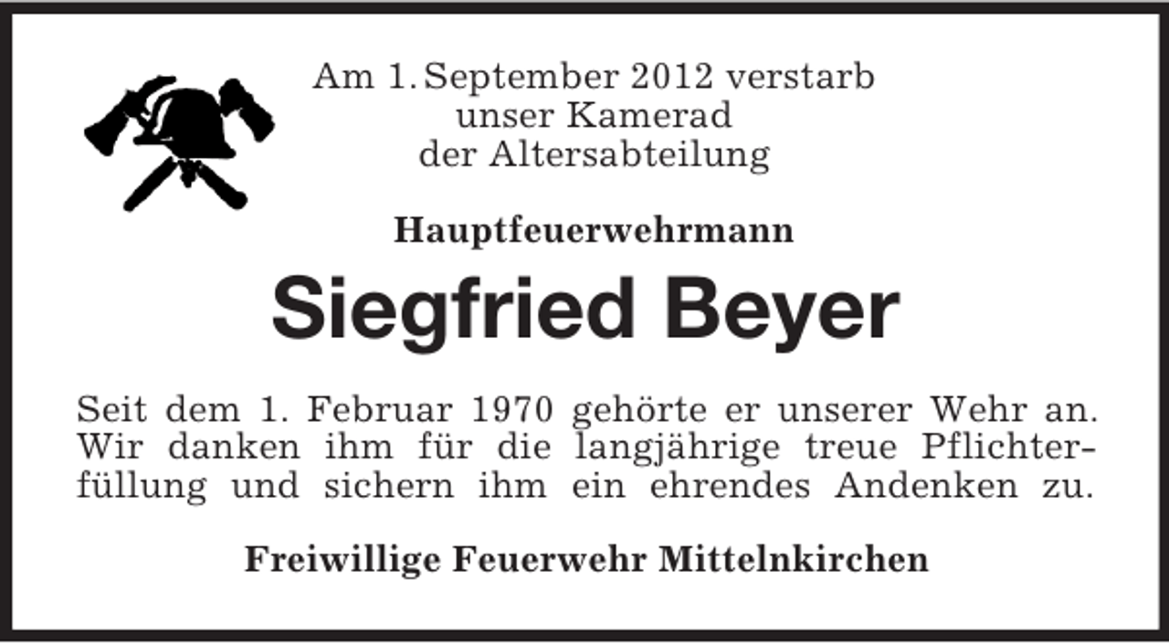 <p>Am 1. September 2012 verstarb<br />unser Kamerad<br />der Altersabteilung<br />Hauptfeuerwehrmann<br />Siegfried Beyer<br />Seit dem 1. Februar 1970 gehörte er unserer Wehr an.<br />Wir danken ihm für die langjährige treue Pflichter-<br />füllung und sichern ihm ein ehrendes Andenken zu.<br />Freiwillige Feuerwehr Mittelnkirchen</p>