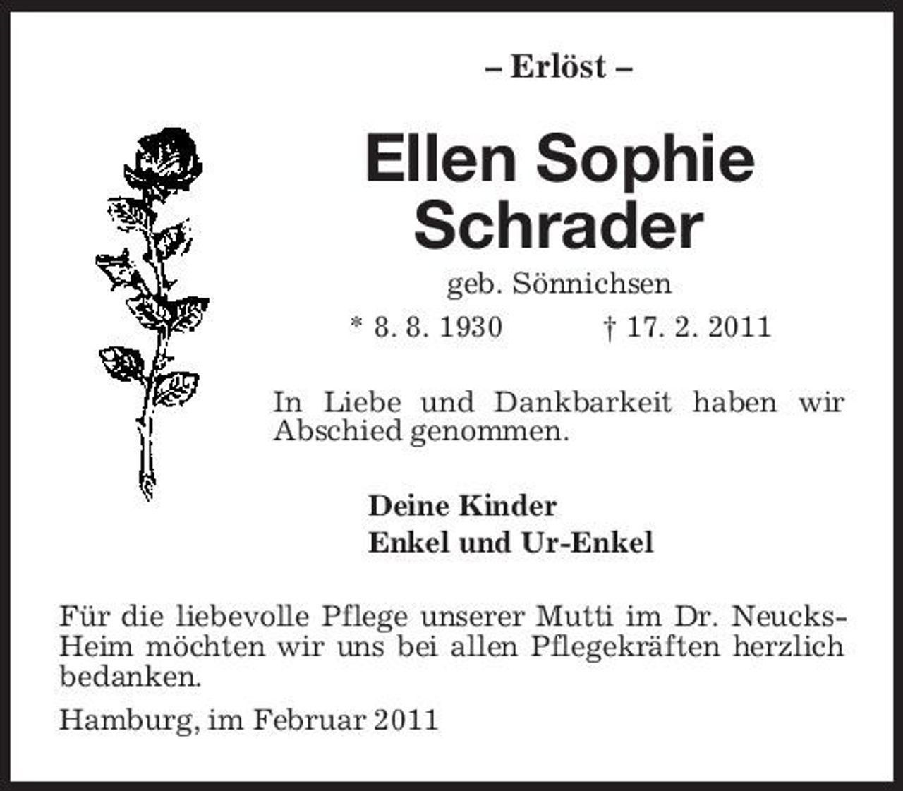 <p>– Erlöst –<br />Ellen Sophie Schrader<br />geb. Sönnichsen<br />* 8. 8. 1930 † 17. 2. 2011<br />In Liebe und Dankbarkeit haben wir Abschied genommen.<br />Deine Kinder<br />Enkel und Ur-Enkel<br />Für die liebevolle Pflege unserer Mutti im Dr. Neucks-Heim möchten wir uns bei allen Pflegekräften herzlich bedanken.<br />Hamburg, im Februar 2011</p>