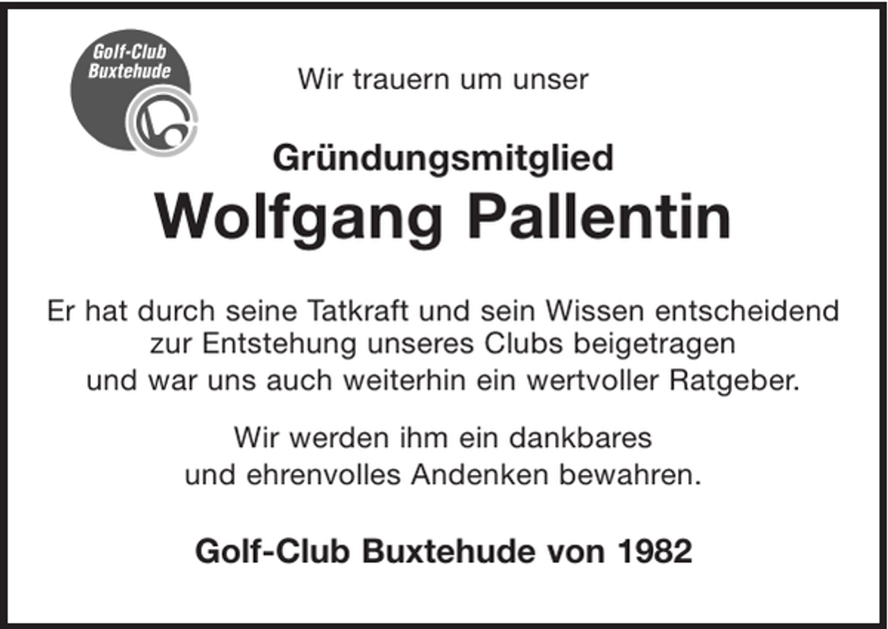 <p>Wir trauern um unser<br />Gründungsmitglied<br />Wolfgang Pallentin</p><p>Er hat durch seine Tatkraft und sein Wissen entscheidend zur Entstehung unseres Clubs beigetragen<br />und war uns auch weiterhin ein wertvoller Ratgeber.<br />Wir werden ihm ein dankbares und ehrenvolles Andenken bewahren.</p><p>Golf-Club Buxtehude von 1982</p>