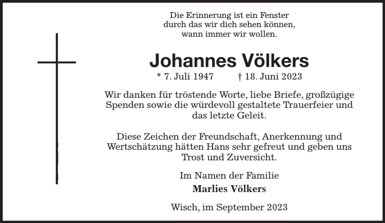 <p>Die Erinnerung ist ein Fenster<br />durch das wir dich sehen können,<br />wann immer wir wollen.<br />Johannes Völkers<br />* 7. Juli 1947 † 18. Juni 2023<br />Wir danken für tröstende Worte, liebe Briefe, großzügige Spenden sowie die würdevoll gestaltete Trauerfeier und das letzte Geleit.</p><p>Diese Zeichen der Freundschaft, Anerkennung und<br />Wertschätzung hätten Hans sehr gefreut und geben uns Trost und Zuversicht.<br />Im Namen der Familie<br />Marlies Völkers<br />Wisch, im September 2023</p>