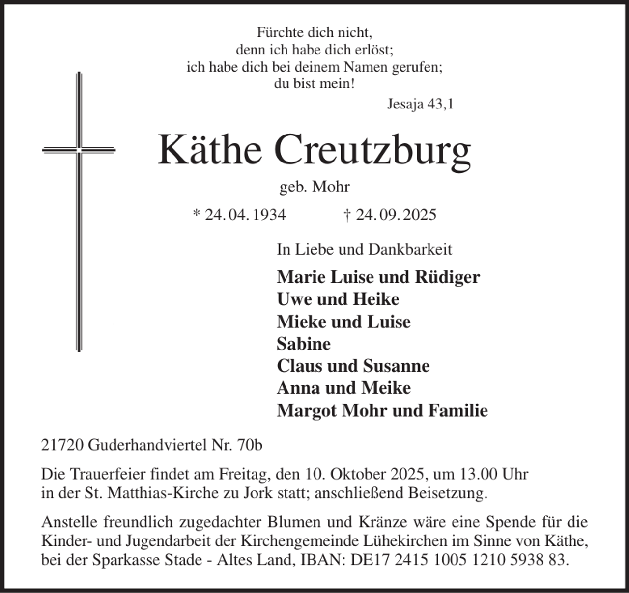 <p>Fürchte dich nicht,<br />denn ich habe dich erlöst;<br />ich habe dich bei deinem Namen gerufen;<br />du bist mein!<br />Jesaja 43,1<br />Käthe Creutzburg<br />geb. Mohr<br />* 24. 04. 1934 † 24. 09. 2025<br />In Liebe und Dankbarkeit<br />Marie Luise und Rüdiger<br />Uwe und Heike<br />Mieke und Luise<br />Sabine<br />Claus und Susanne<br />Anna und Meike<br />Margot Mohr und Familie<br />21720 Guderhandviertel Nr. 70b<br />Die Trauerfeier findet am Freitag, den 10. Oktober 2025, um 13.00 Uhr<br />in der St. Matthias-Kirche zu Jork statt; anschließend Beisetzung.<br />Anstelle freundlich zugedachter Blumen und Kränze wäre eine Spende für die<br />Kinder- und Jugendarbeit der Kirchengemeinde Lühekirchen im Sinne von Käthe,<br />bei der Sparkasse Stade - Altes Land, IBAN: DE17 2415 1005 1210 5938 83.</p>