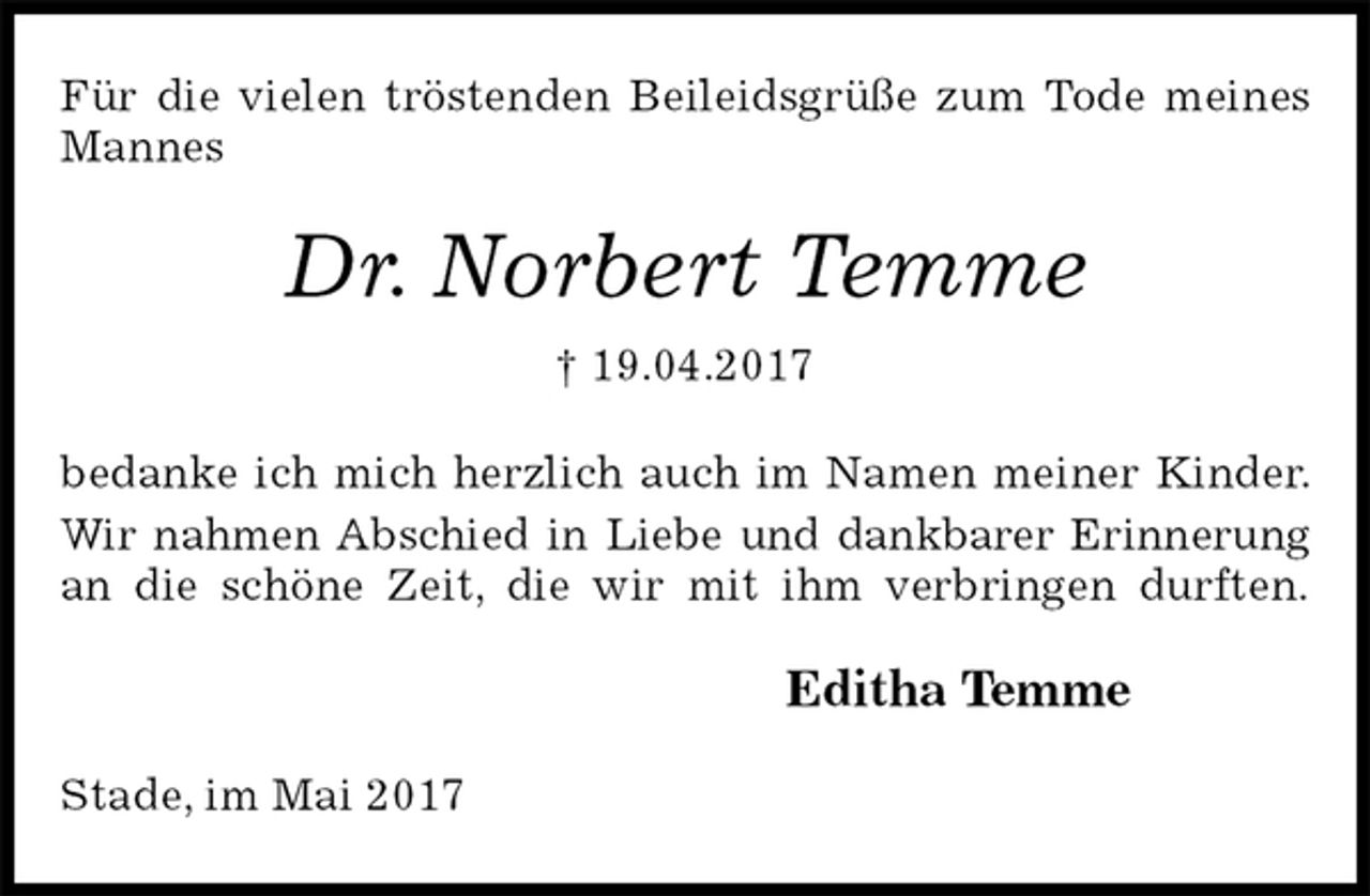 <p>Für die vielen tröstenden Beileidsgrüße zum Tode meines Mannes<br />Dr. Norbert Temme<br />† 19.04.2017<br />bedanke ich mich herzlich auch im Namen meiner Kinder.<br />Wir nahmen Abschied in Liebe und dankbarer Erinnerung<br />an die schöne Zeit, die wir mit ihm verbringen durften.<br />Editha Temme<br />Stade, im Mai 2017</p>