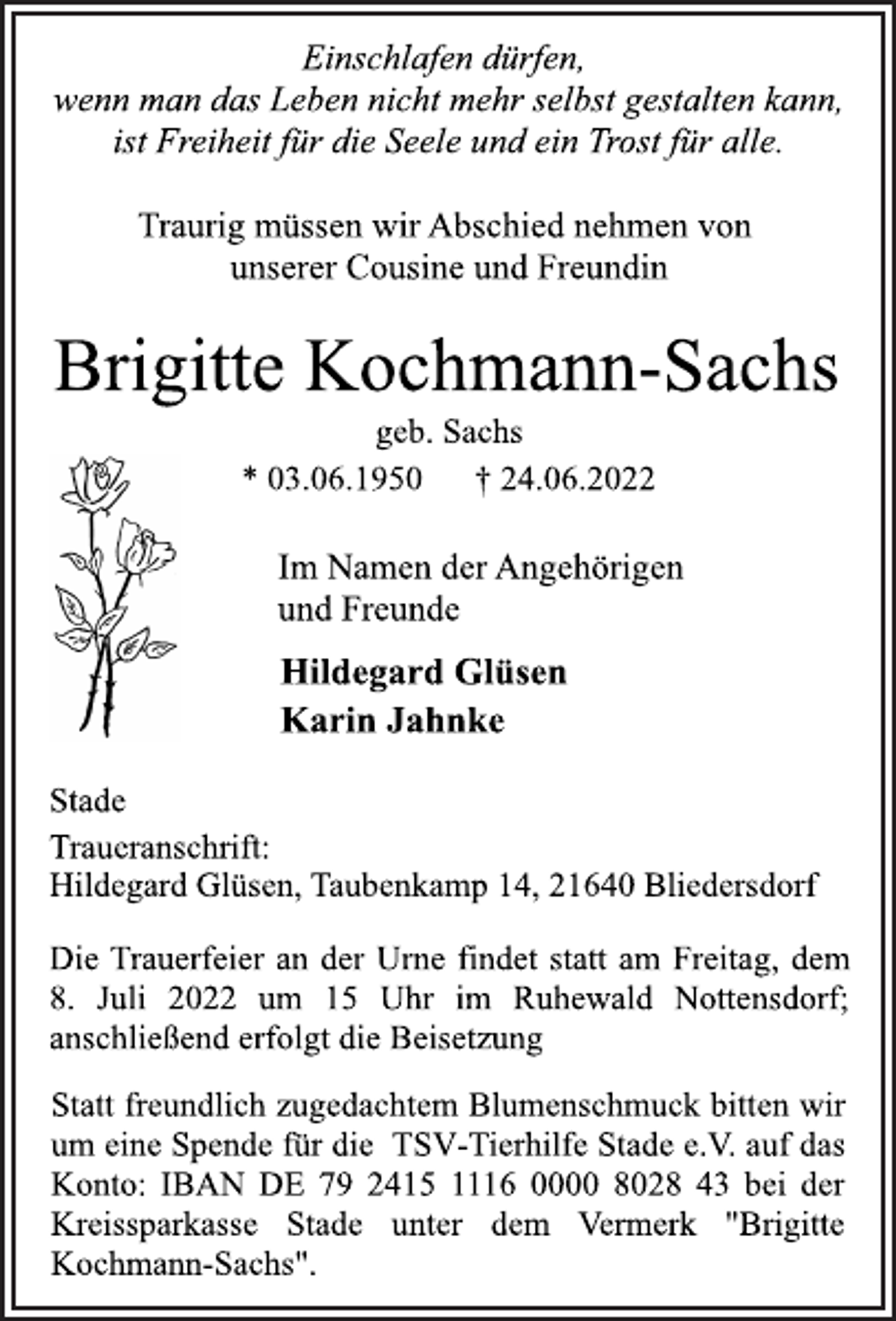 <p>Einschlafen dürfen,<br />wenn man das Leben nicht mehr selbst gestalten kann,<br />ist Freiheit für die Seele und ein Trost für alle.<br />Traurig müssen wir Abschied nehmen von<br />unserer Cousine und Freundin<br />Brigitte Kochmann-Sachs<br />geb. Sachs<br />* 03.06.1950 † 24.06.2022<br />Im Namen der Angehörigen<br />und Freunde<br />Hildegard Glüsen<br />Karin Jahnke<br />Stade<br />Traueranschrift:<br />Hildegard Glüsen, Taubenkamp 14, 21640 Bliedersdorf<br />Die Trauerfeier an der Urne findet statt am Freitag, dem<br />8. Juli 2022 um 15 Uhr im Ruhewald Nottensdorf;<br />anschließend erfolgt die Beisetzung.<br />Statt freundlich zugedachtem Blumenschmuck bitten wir<br />um eine Spende für die TSV-Tierhilfe Stade e.V. auf das<br />Konto: IBAN DE 79 2415 1116 0000 8028 43 bei der<br />Kreissparkasse Stade unter dem Vermerk "Brigitte<br />Kochmann-Sachs".</p>