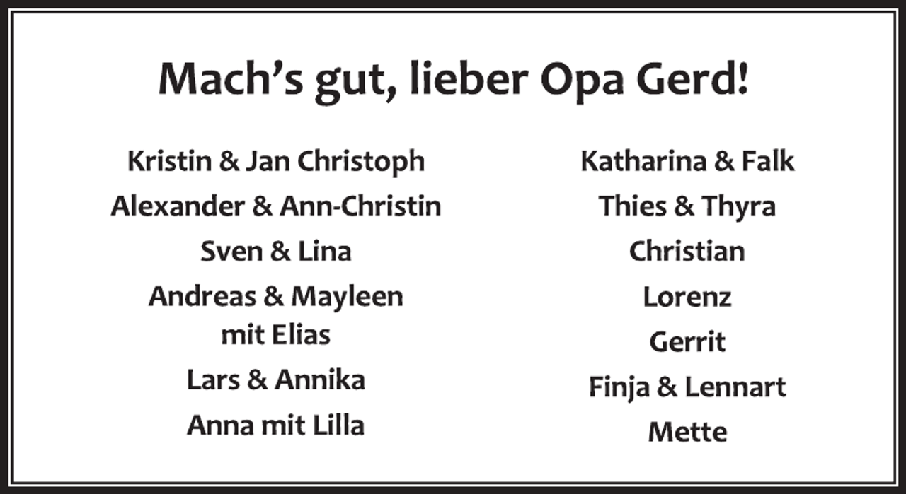 <p>Mach's gut, lieber Opa Gerd!<br />Kristin &amp; Jan Christoph<br />Alexander &amp; Ann-Christin<br />Sven &amp; Lina<br />Andreas &amp; Mayleen<br />mit Elias<br />Lars &amp; Annika<br />Anna mit Lilla<br />Katharina &amp; Falk<br />Thies &amp; Thyra<br />Christian<br />Lorenz<br />Gerrit<br />Finja &amp; Lennart<br />Mette</p>