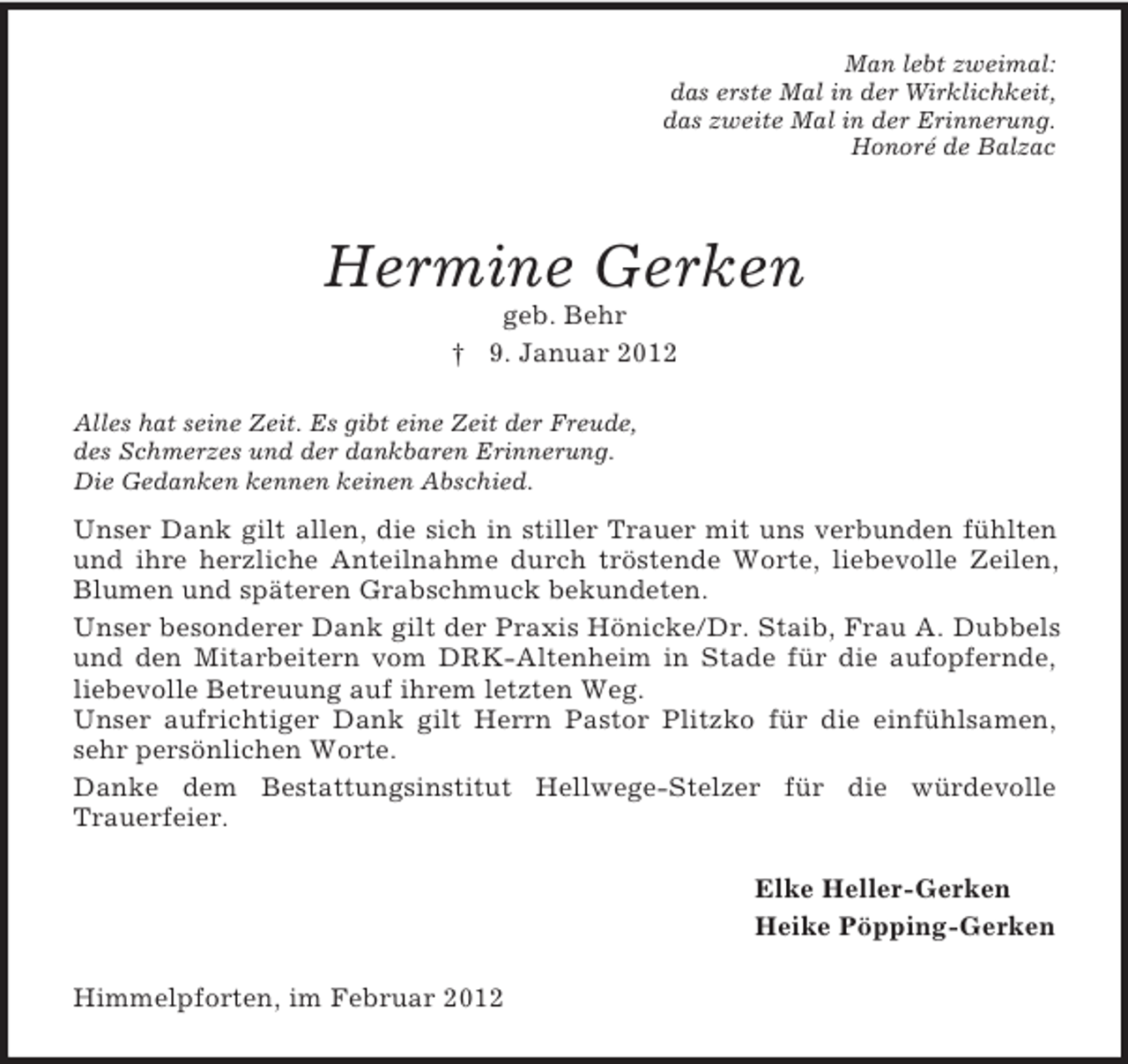 <p>Man lebt zweimal:<br />das erste Mal in der Wirklichkeit,<br />das zweite Mal in der Erinnerung.<br />Honoré de Balzac</p><p>Hermine Gerken<br />geb. Behr<br />† 9. Januar 2012<br />Alles hat seine Zeit. Es gibt eine Zeit der Freude,<br />des Schmerzes und der dankbaren Erinnerung.<br />Die Gedanken kennen keinen Abschied.</p><p>Unser Dank gilt allen, die sich in stiller Trauer mit uns verbunden fühlten<br />und ihre herzliche Anteilnahme durch tröstende Worte, liebevolle Zeilen,<br />Blumen und späteren Grabschmuck bekundeten.<br />Unser besonderer Dank gilt der Praxis Hönicke/Dr. Staib, Frau A. Dubbels<br />und den Mitarbeitern vom DRK-Altenheim in Stade für die aufopfernde,<br />liebevolle Betreuung auf ihrem letzten Weg.<br />Unser aufrichtiger Dank gilt Herrn Pastor Plitzko für die einfühlsamen,<br />sehr persönlichen Worte.<br />Danke dem Bestattungsinstitut Hellwege-Stelzer für die würdevolle<br />Trauerfeier.<br />Elke Heller-Gerken<br />Heike Pöpping-Gerken<br />Himmelpforten, im Februar 2012</p>
