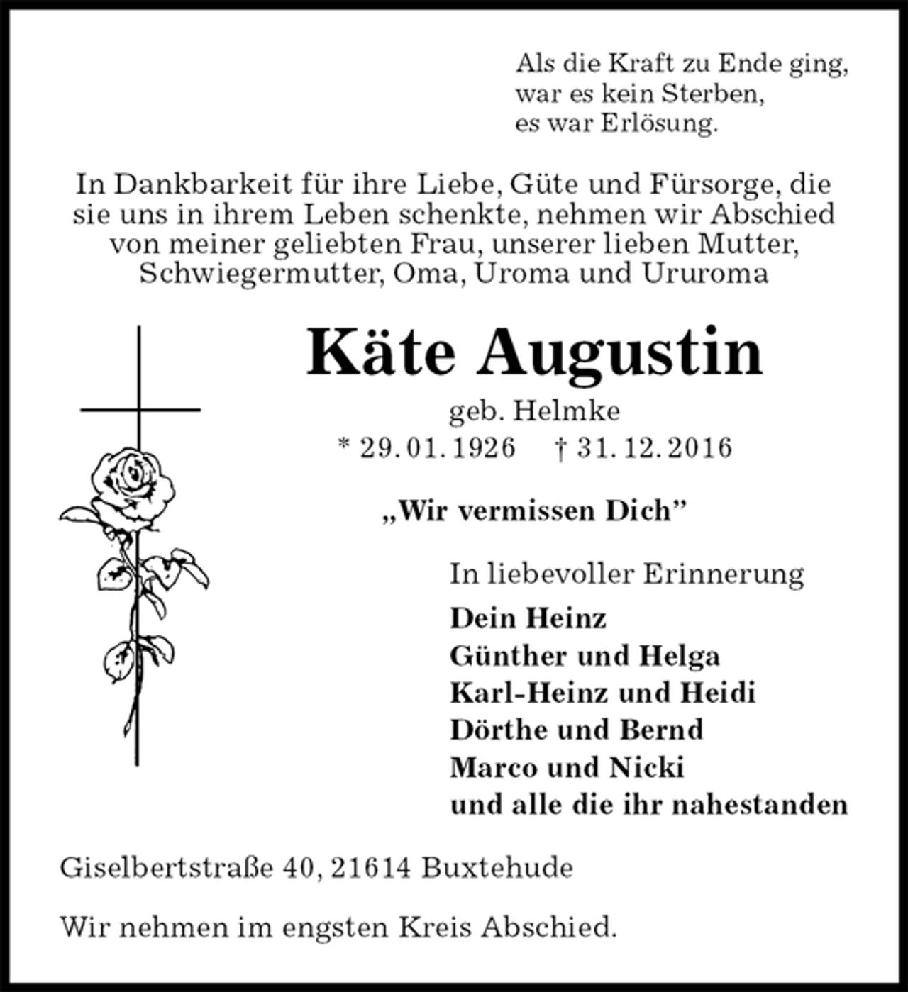 <p>Als die Kraft zu Ende ging,<br />war es kein Sterben,<br />es war Erlösung.<br />In Dankbarkeit für ihre Liebe, Güte und Fürsorge, die sie uns in ihrem Leben schenkte, nehmen wir Abschied von meiner geliebten Frau, unserer lieben Mutter, Schwiegermutter, Oma, Uroma und Ururoma<br />Käte Augustin<br />geb. Helmke<br />* 29. 01. 1926 † 31. 12. 2016<br />„Wir vermissen Dich”<br />In liebevoller Erinnerung<br />Dein Heinz<br />Günther und Helga<br />Karl-Heinz und Heidi<br />Dörthe und Bernd<br />Marco und Nicki<br />und alle die ihr nahestanden<br />Giselbertstraße 40, 21614 Buxtehude</p>
<p>Wir nehmen im engsten Kreis Abschied.</p>