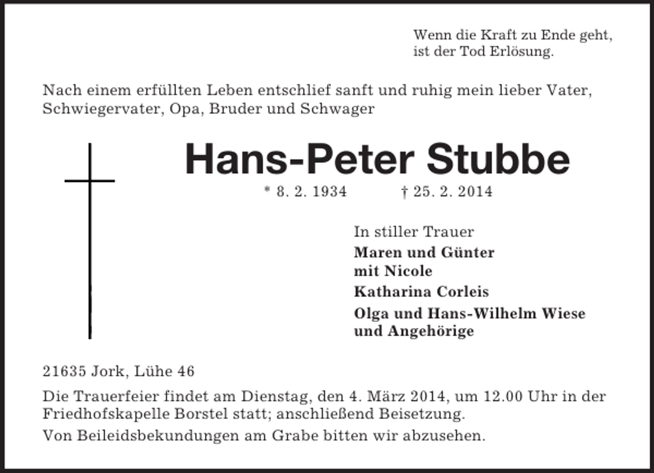 <p>Wenn die Kraft zu Ende geht,<br />ist der Tod Erlösung.<br />Nach einem erfüllten Leben entschlief sanft und ruhig mein lieber Vater, Schwiegervater, Opa, Bruder und Schwager<br />Hans-Peter Stubbe<br />* 8. 2. 1934 † 25. 2. 2014<br />In stiller Trauer<br />Maren und Günter<br />mit Nicole<br />Katharina Corleis<br />Olga und Hans-Wilhelm Wiese<br />und Angehörige<br />21635 Jork, Lühe 46<br />Die Trauerfeier findet am Dienstag, den 4. März 2014, um 12.00 Uhr in der Friedhofskapelle Borstel statt; anschließend Beisetzung.<br />Von Beileidsbekundungen am Grabe bitten wir abzusehen.</p>
