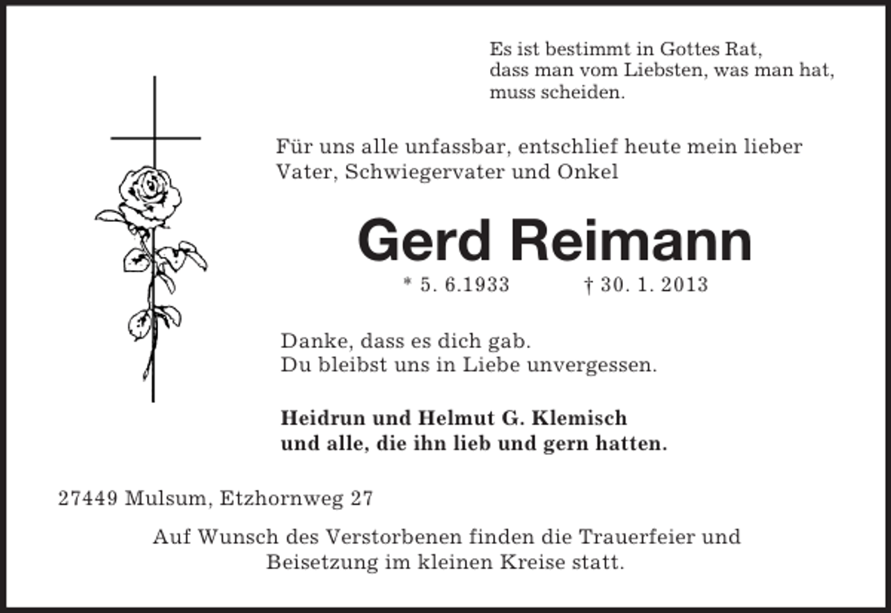 <p>Es ist bestimmt in Gottes Rat,<br />dass man vom Liebsten, was man hat,<br />muss scheiden.<br />Für uns alle unfassbar, entschlief heute mein lieber Vater, Schwiegervater und Onkel<br />Gerd Reimann<br />* 5. 6.1933 † 30. 1. 2013<br />Danke, dass es dich gab.<br />Du bleibst uns in Liebe unvergessen.<br />Heidrun und Helmut G. Klemisch<br />und alle, die ihn lieb und gern hatten.<br />27449 Mulsum, Etzhornweg 27<br />Auf Wunsch des Verstorbenen finden die Trauerfeier und<br />Beisetzung im kleinen Kreise statt.</p>