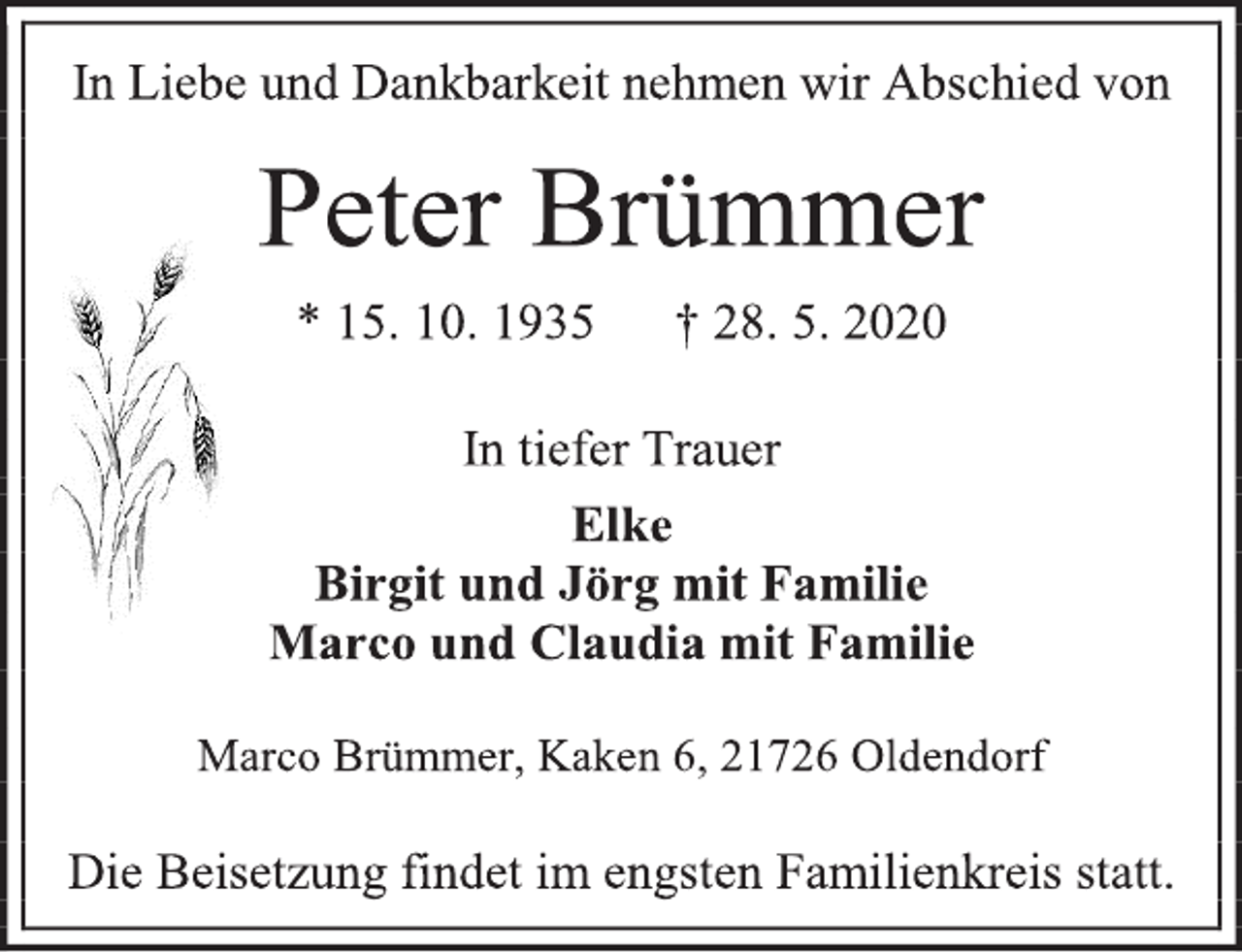 <p>In Liebe und Dankbarkeit nehmen wir Abschied von<br />Peter Brümmer<br />* 15. 10. 1935 + 28. 5. 2020<br />In tiefer Trauer<br />Elke<br />Birgit und Jörg mit Familie<br />Marco und Claudia mit Familie<br />Marco Brümmer, Kaken 6, 21726 Oldendorf<br />Die Beisetzung findet im engsten Familienkreis statt.</p>