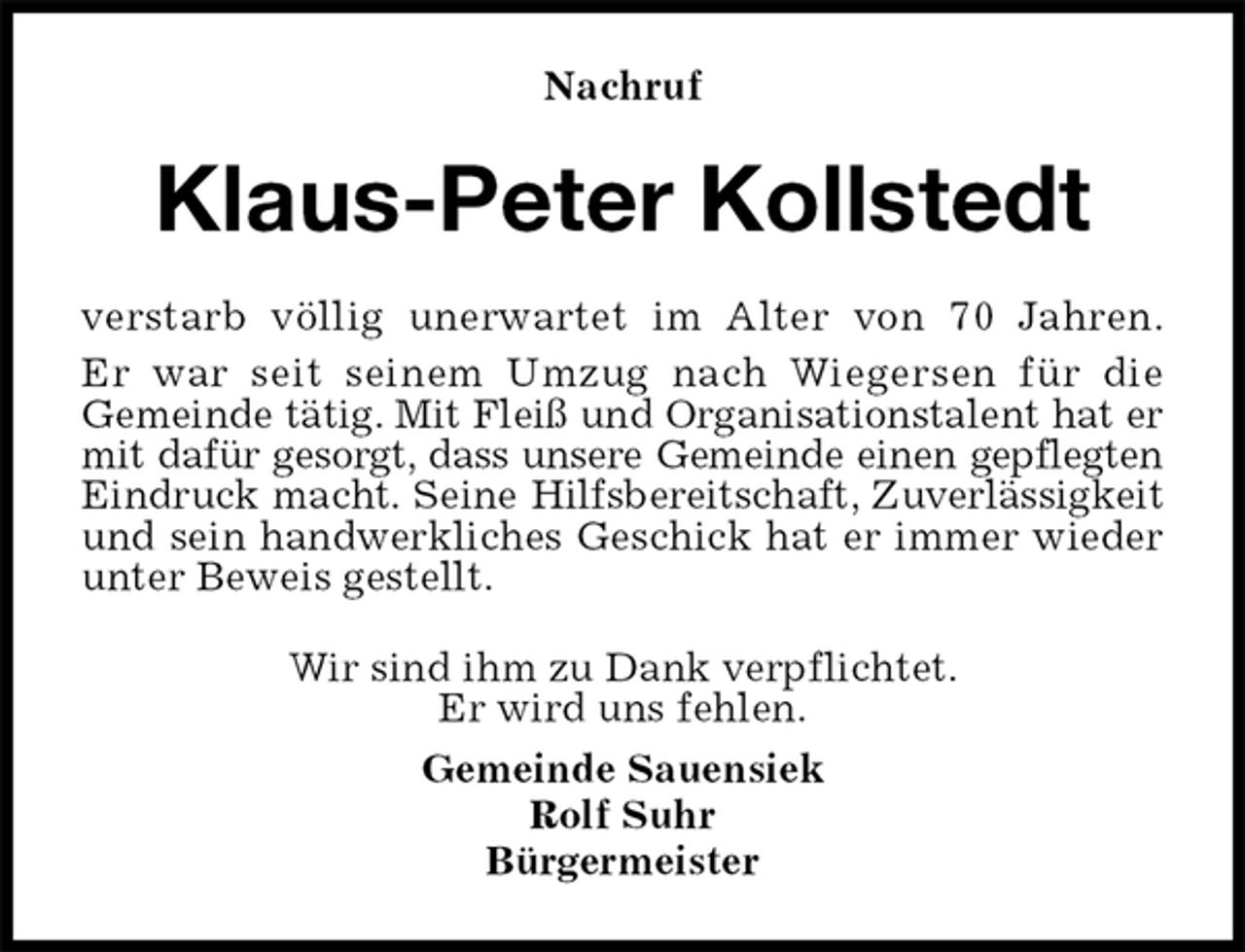 <p>Nachruf<br />Klaus-Peter Kollstedt<br />verstarb völlig unerwartet im Alter von 70 Jahren.<br />Er war seit seinem Umzug nach Wiegersen für die<br />Gemeinde tätig. Mit Fleiß und Organisationstalent hat er<br />mit dafür gesorgt, dass unsere Gemeinde einen gepflegten<br />Eindruck macht. Seine Hilfsbereitschaft, Zuverlässigkeit<br />und sein handwerkliches Geschick hat er immer wieder<br />unter Beweis gestellt.<br />Wir sind ihm zu Dank verpflichtet.<br />Er wird uns fehlen.<br />Gemeinde Sauensiek<br />Rolf Suhr<br />Bürgermeister</p>