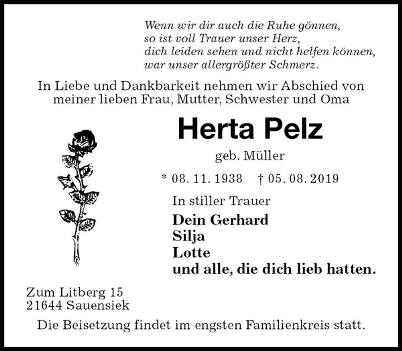 <p>Wenn wir dir auch die Ruhe gönnen,<br />so ist voll Trauer unser Herz,<br />dich leiden sehen und nicht helfen können,<br />war unser allergrößter Schmerz.<br />In Liebe und Dankbarkeit nehmen wir Abschied von meiner lieben Frau, Mutter, Schwester und Oma<br />Herta Pelz<br />geb. Müller<br />* 08. 11. 1938 † 05. 08. 2019<br />In stiller Trauer<br />Dein Gerhard<br />Silja<br />Lotte<br />und alle, die dich lieb hatten.<br />Zum Litberg 15<br />21644 Sauensiek<br />Die Beisetzung findet im engsten Familienkreis statt.</p>